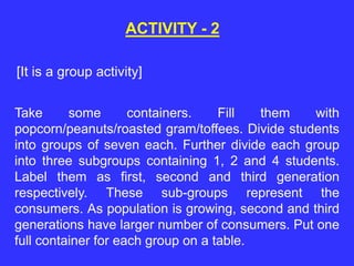 ACTIVITY - 2
Take some containers. Fill them with
popcorn/peanuts/roasted gram/toffees. Divide students
into groups of seven each. Further divide each group
into three subgroups containing 1, 2 and 4 students.
Label them as first, second and third generation
respectively. These sub-groups represent the
consumers. As population is growing, second and third
generations have larger number of consumers. Put one
full container for each group on a table.
[It is a group activity]
 