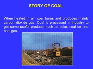 STORY OF COAL
When heated in air, coal burns and produces mainly
carbon dioxide gas. Coal is processed in industry to
get some useful products such as coke, coal tar and
coal gas.
 