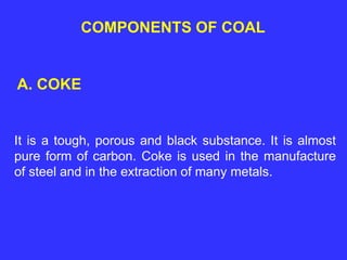 COMPONENTS OF COAL
A. COKE
It is a tough, porous and black substance. It is almost
pure form of carbon. Coke is used in the manufacture
of steel and in the extraction of many metals.
 
