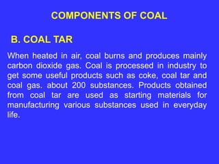 COMPONENTS OF COAL
B. COAL TAR
When heated in air, coal burns and produces mainly
carbon dioxide gas. Coal is processed in industry to
get some useful products such as coke, coal tar and
coal gas. about 200 substances. Products obtained
from coal tar are used as starting materials for
manufacturing various substances used in everyday
life.
 