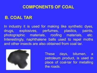 COMPONENTS OF COAL
B. COAL TAR
In industry it is used for making like synthetic dyes,
drugs, explosives, perfumes, plastics, paints,
photographic materials, roofing materials, etc.
Interestingly, naphthalene balls used to repel moths
and other insects are also obtained from coal tar.
These days, bitumen, a
petroleum product, is used in
place of coal-tar for metalling
the roads.
 
