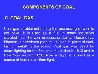 COMPONENTS OF COAL
C. COAL GAS
Coal gas is obtained during the processing of coal to
get coke. It is used as a fuel in many industries
situated near the coal processing plants. These days,
bitumen, a petroleum product, is used in place of coal-
tar for metalling the roads. Coal gas was used for
street lighting for the first time in London in 1810 and in
New York around 1820. Now a days, it is used as a
source of heat rather than light.
 