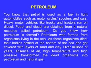 PETROLEUM
You know that petrol is used as a fuel in light
automobiles such as motor cycles/ scooters and cars.
Heavy motor vehicles like trucks and tractors run on
diesel. Petrol and diesel are obtained from a natural
resource called petroleum. Do you know how
petroleum is formed? Petroleum was formed from
organisms living in the sea. As these organisms died,
their bodies settled at the bottom of the sea and got
covered with layers of sand and clay. Over millions of
years, absence of air, high temperature and high
pressure transformed the dead organisms into
petroleum and natural gas.
 