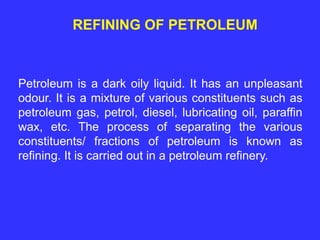 REFINING OF PETROLEUM
Petroleum is a dark oily liquid. It has an unpleasant
odour. It is a mixture of various constituents such as
petroleum gas, petrol, diesel, lubricating oil, paraffin
wax, etc. The process of separating the various
constituents/ fractions of petroleum is known as
refining. It is carried out in a petroleum refinery.
 
