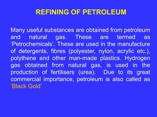 REFINING OF PETROLEUM
Many useful substances are obtained from petroleum
and natural gas. These are termed as
‘Petrochemicals’. These are used in the manufacture
of detergents, fibres (polyester, nylon, acrylic etc.),
polythene and other man-made plastics. Hydrogen
gas obtained from natural gas, is used in the
production of fertilisers (urea). Due to its great
commercial importance, petroleum is also called as
‘Black Gold’
 