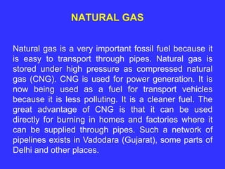 NATURAL GAS
Natural gas is a very important fossil fuel because it
is easy to transport through pipes. Natural gas is
stored under high pressure as compressed natural
gas (CNG). CNG is used for power generation. It is
now being used as a fuel for transport vehicles
because it is less polluting. It is a cleaner fuel. The
great advantage of CNG is that it can be used
directly for burning in homes and factories where it
can be supplied through pipes. Such a network of
pipelines exists in Vadodara (Gujarat), some parts of
Delhi and other places.
 