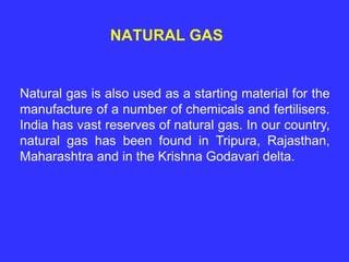 NATURAL GAS
Natural gas is also used as a starting material for the
manufacture of a number of chemicals and fertilisers.
India has vast reserves of natural gas. In our country,
natural gas has been found in Tripura, Rajasthan,
Maharashtra and in the Krishna Godavari delta.
 