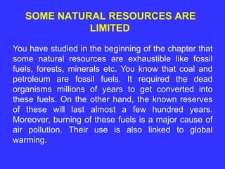 SOME NATURAL RESOURCES ARE
LIMITED
You have studied in the beginning of the chapter that
some natural resources are exhaustible like fossil
fuels, forests, minerals etc. You know that coal and
petroleum are fossil fuels. It required the dead
organisms millions of years to get converted into
these fuels. On the other hand, the known reserves
of these will last almost a few hundred years.
Moreover, burning of these fuels is a major cause of
air pollution. Their use is also linked to global
warming.
 