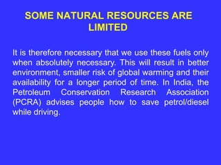 SOME NATURAL RESOURCES ARE
LIMITED
It is therefore necessary that we use these fuels only
when absolutely necessary. This will result in better
environment, smaller risk of global warming and their
availability for a longer period of time. In India, the
Petroleum Conservation Research Association
(PCRA) advises people how to save petrol/diesel
while driving.
 