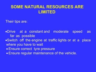 SOME NATURAL RESOURCES ARE
LIMITED
Their tips are:
Drive at a constant and moderate speed as
far as possible
Switch off the engine at traffic lights or at a place
where you have to wait
 Ensure correct tyre pressure
 Ensure regular maintenance of the vehicle.
 