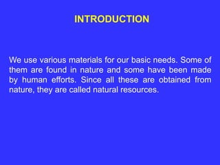 INTRODUCTION
We use various materials for our basic needs. Some of
them are found in nature and some have been made
by human efforts. Since all these are obtained from
nature, they are called natural resources.
 