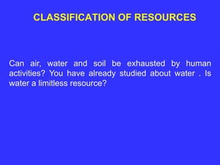 CLASSIFICATION OF RESOURCES
Can air, water and soil be exhausted by human
activities? You have already studied about water . Is
water a limitless resource?
 