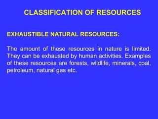 CLASSIFICATION OF RESOURCES
EXHAUSTIBLE NATURAL RESOURCES:
The amount of these resources in nature is limited.
They can be exhausted by human activities. Examples
of these resources are forests, wildlife, minerals, coal,
petroleum, natural gas etc.
 