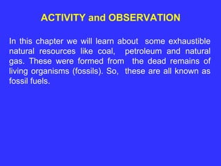 ACTIVITY and OBSERVATION
In this chapter we will learn about some exhaustible
natural resources like coal, petroleum and natural
gas. These were formed from the dead remains of
living organisms (fossils). So, these are all known as
fossil fuels.
 