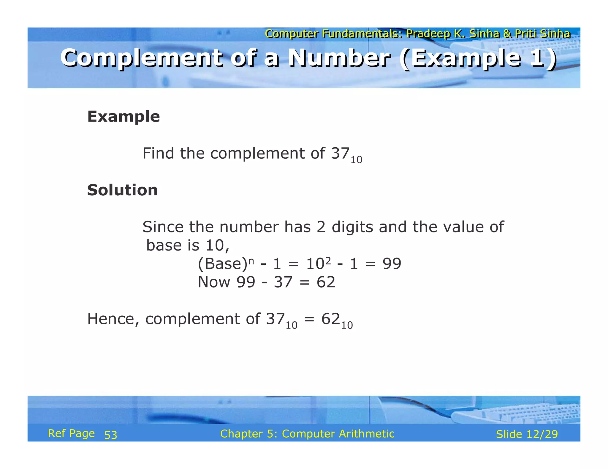 Computer Fundamentals: Pradeep K. Sinha & Priti SinhaComputer Fundamentals: Pradeep K. Sinha & Priti Sinha
Slide 12/29Chapter 5: Computer ArithmeticRef Page
Example
Find the complement of 3710
Solution
Since the number has 2 digits and the value of
base is 10,
(Base)n - 1 = 102 - 1 = 99
Now 99 - 37 = 62
Hence, complement of 3710 = 6210
Complement of a Number (Example 1)Complement of a Number (Example 1)
53
 