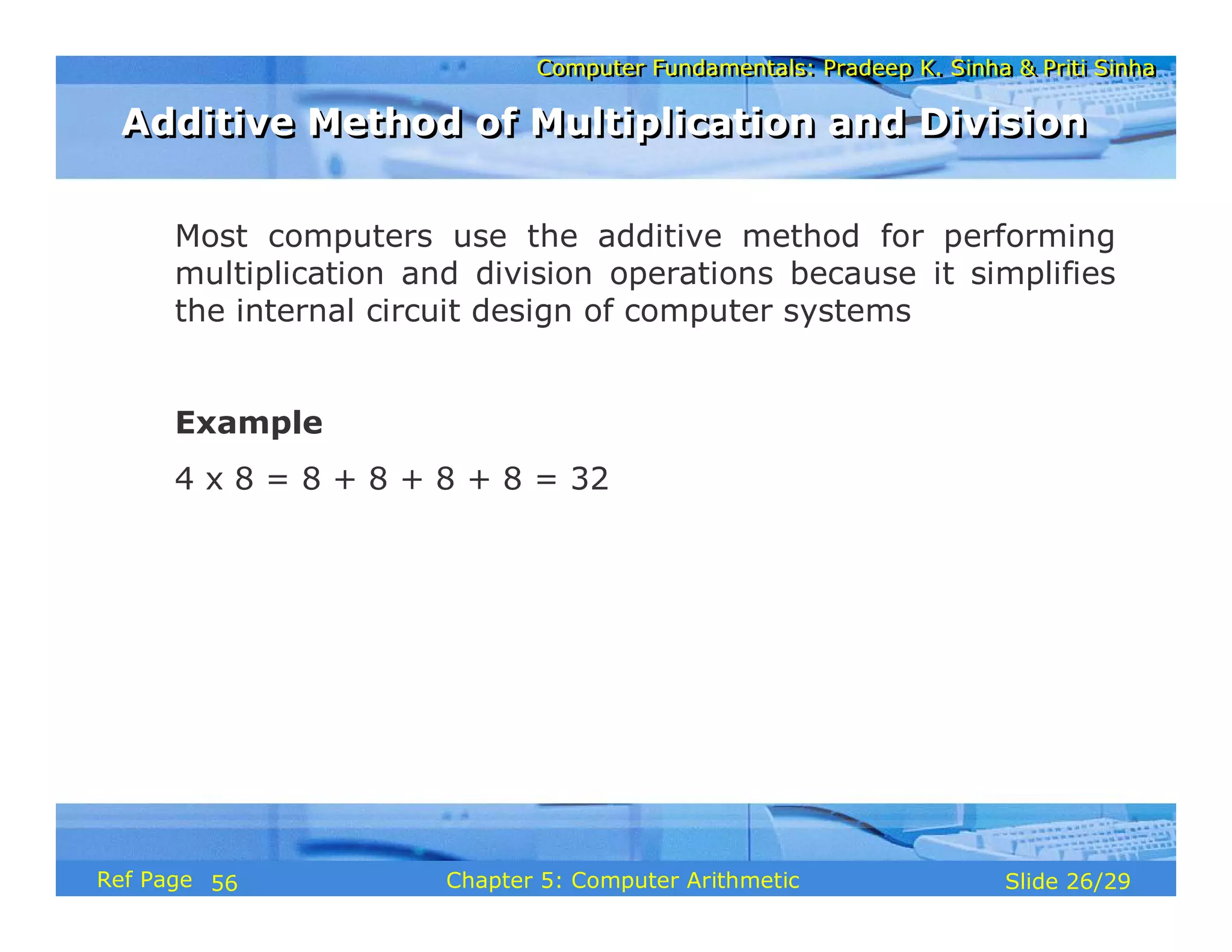 Computer Fundamentals: Pradeep K. Sinha & Priti SinhaComputer Fundamentals: Pradeep K. Sinha & Priti Sinha
Slide 26/29Chapter 5: Computer ArithmeticRef Page
Most computers use the additive method for performing
multiplication and division operations because it simplifies
the internal circuit design of computer systems
Example
4 x 8 = 8 + 8 + 8 + 8 = 32
Additive Method of Multiplication and DivisionAdditive Method of Multiplication and Division
56
 