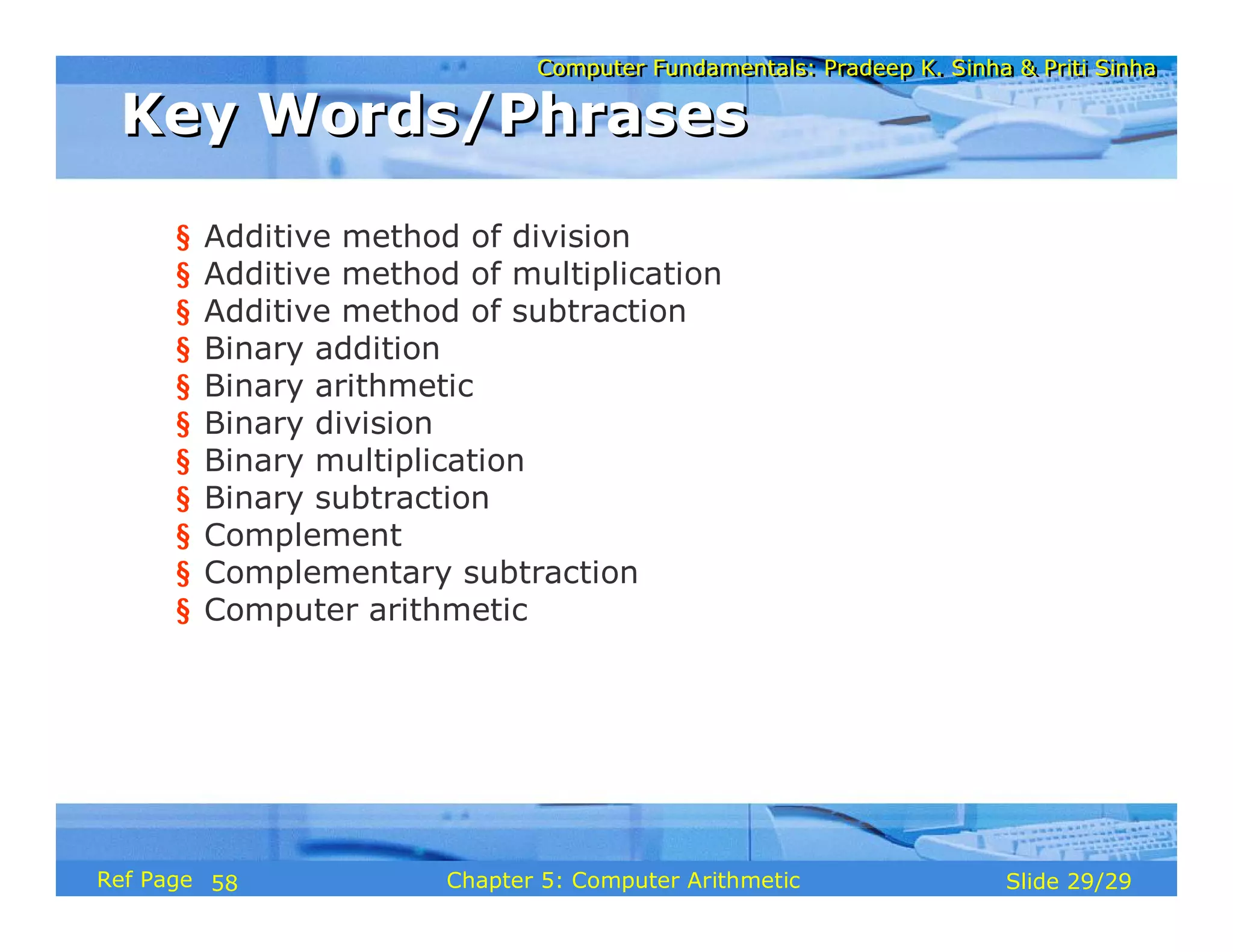 Computer Fundamentals: Pradeep K. Sinha & Priti SinhaComputer Fundamentals: Pradeep K. Sinha & Priti Sinha
Slide 29/29Chapter 5: Computer ArithmeticRef Page
§ Additive method of division
§ Additive method of multiplication
§ Additive method of subtraction
§ Binary addition
§ Binary arithmetic
§ Binary division
§ Binary multiplication
§ Binary subtraction
§ Complement
§ Complementary subtraction
§ Computer arithmetic
Key Words/PhrasesKey Words/Phrases
58
 