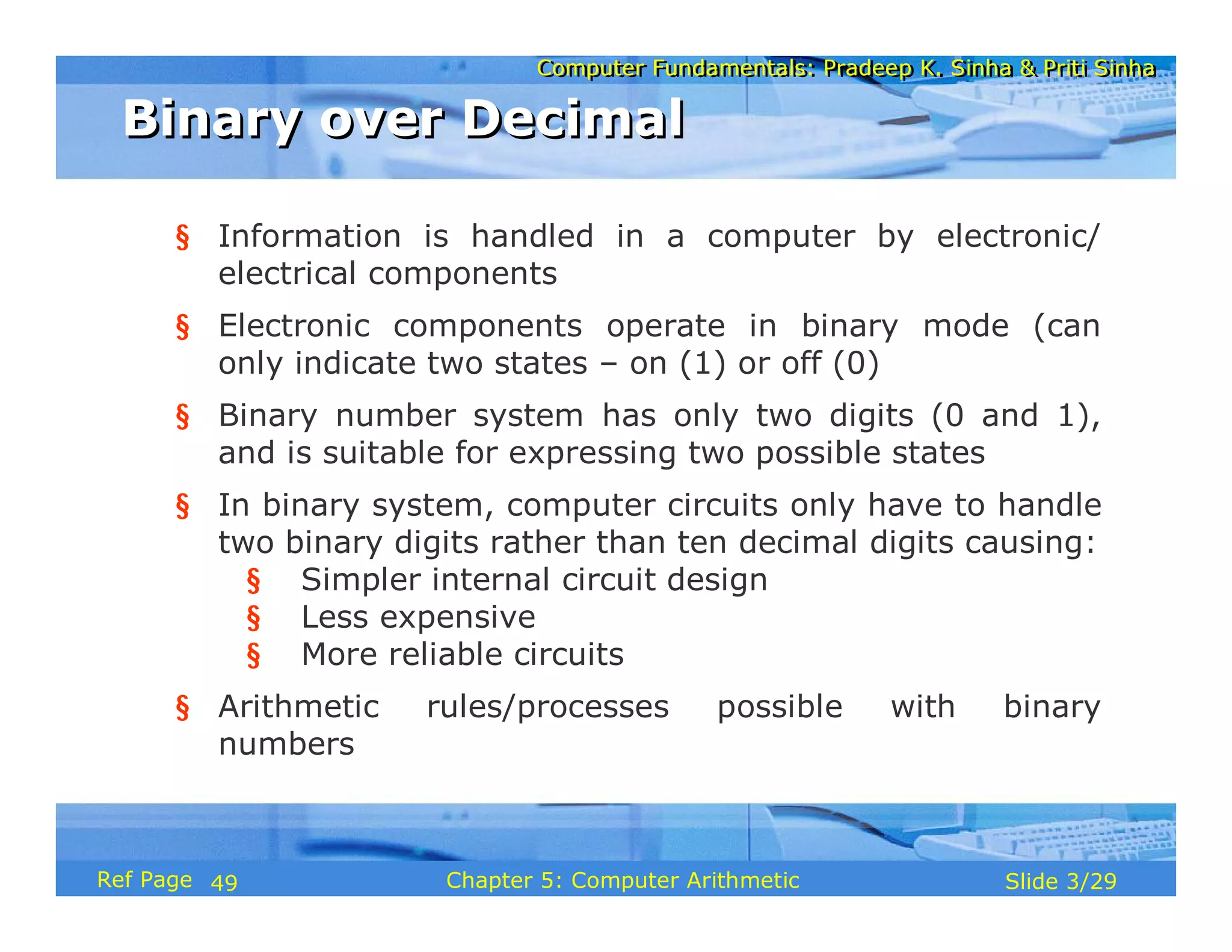 Computer Fundamentals: Pradeep K. Sinha & Priti SinhaComputer Fundamentals: Pradeep K. Sinha & Priti Sinha
Slide 3/29Chapter 5: Computer ArithmeticRef Page
§ Information is handled in a computer by electronic/
electrical components
§ Electronic components operate in binary mode (can
only indicate two states – on (1) or off (0)
§ Binary number system has only two digits (0 and 1),
and is suitable for expressing two possible states
§ In binary system, computer circuits only have to handle
two binary digits rather than ten decimal digits causing:
§ Simpler internal circuit design
§ Less expensive
§ More reliable circuits
§ Arithmetic rules/processes possible with binary
numbers
Binary over DecimalBinary over Decimal
49
 
