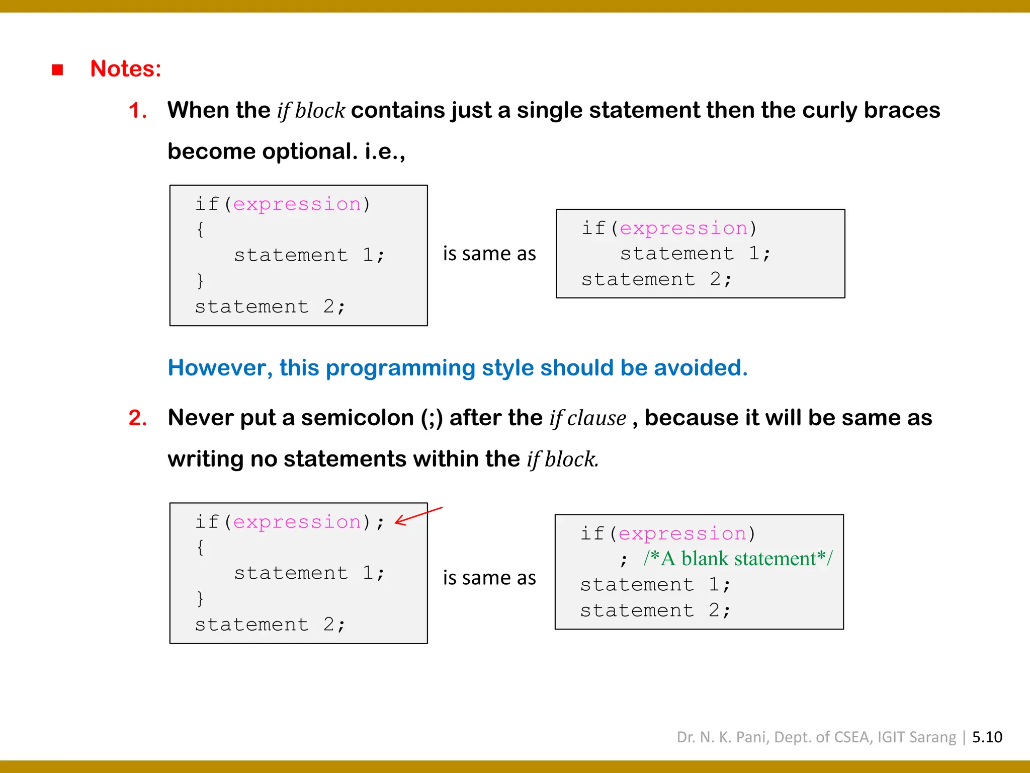 ◼ Notes: 1. When the if block contains just a single statement then the curly braces become optional. i.e., However, this programming style should be avoided. 2. Never put a semicolon (;) after the if clause , because it will be same as writing no statements within the if block. if(expression) { statement 1; } statement 2; if(expression) statement 1; statement 2; is same as if(expression); { statement 1; } statement 2; if(expression) ; /*A blank statement*/ statement 1; statement 2; is same as Dr. N. K. Pani, Dept. of CSEA, IGIT Sarang | 5.10 