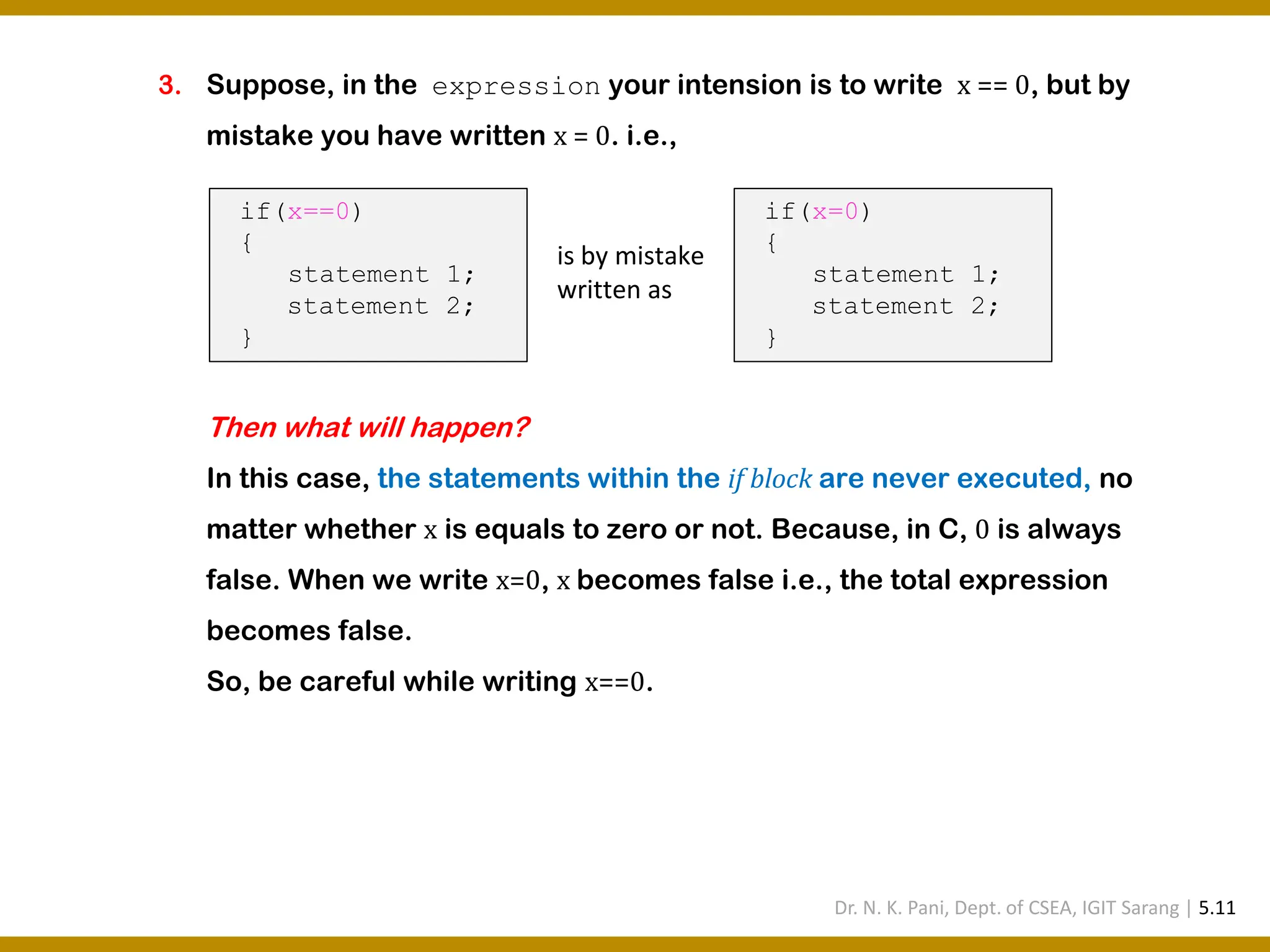 3. Suppose, in the expression your intension is to write x == 0, but by mistake you have written x = 0. i.e., Then what will happen? In this case, the statements within the if block are never executed, no matter whether x is equals to zero or not. Because, in C, 0 is always false. When we write x=0, x becomes false i.e., the total expression becomes false. So, be careful while writing x==0. if(x==0) { statement 1; statement 2; } if(x=0) { statement 1; statement 2; } is by mistake written as Dr. N. K. Pani, Dept. of CSEA, IGIT Sarang | 5.11 