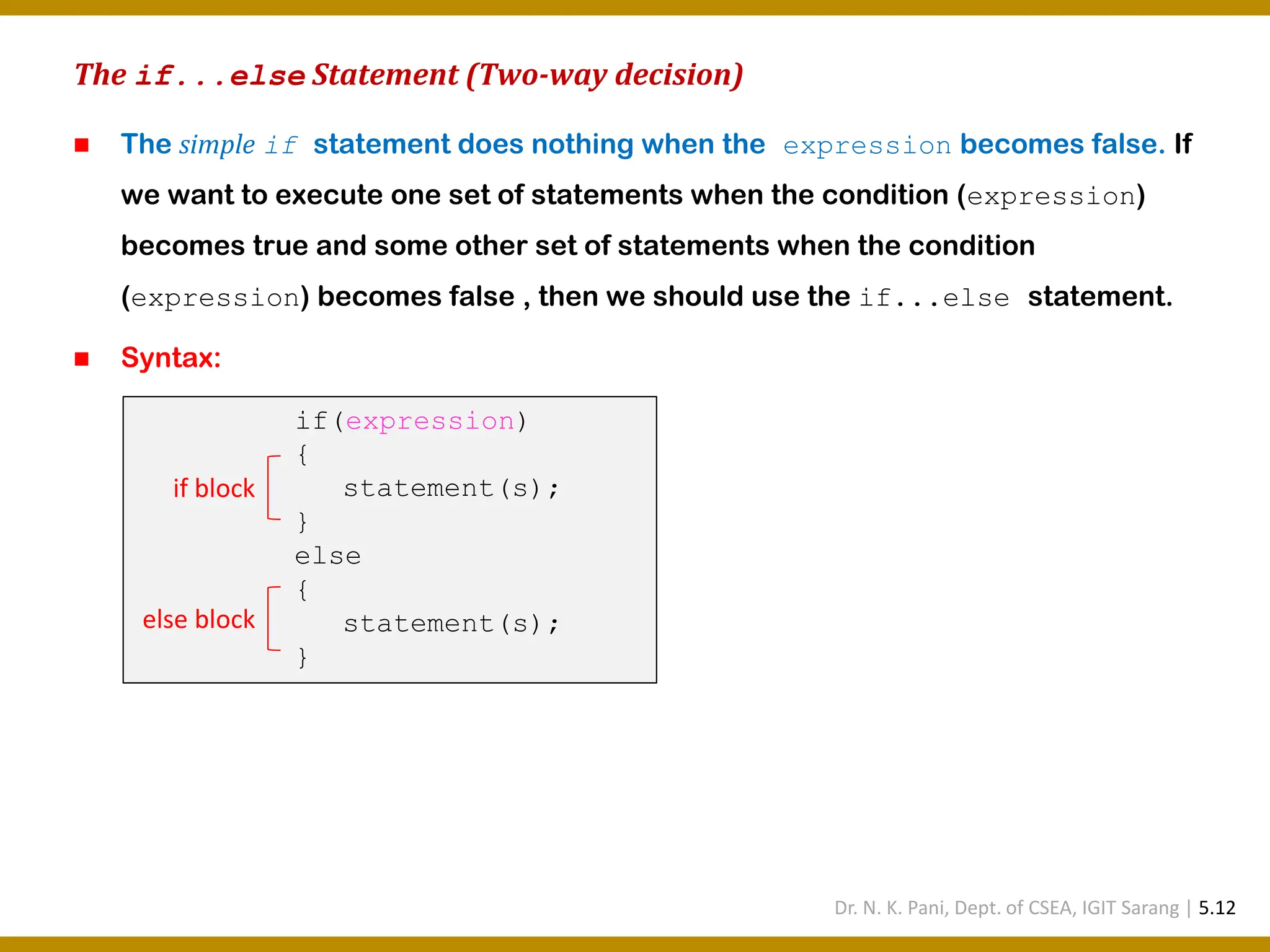 The if...else Statement (Two-way decision) ◼ The simple if statement does nothing when the expression becomes false. If we want to execute one set of statements when the condition (expression) becomes true and some other set of statements when the condition (expression) becomes false , then we should use the if...else statement. ◼ Syntax: if(expression) { statement(s); } else { statement(s); } if block else block Dr. N. K. Pani, Dept. of CSEA, IGIT Sarang | 5.12 