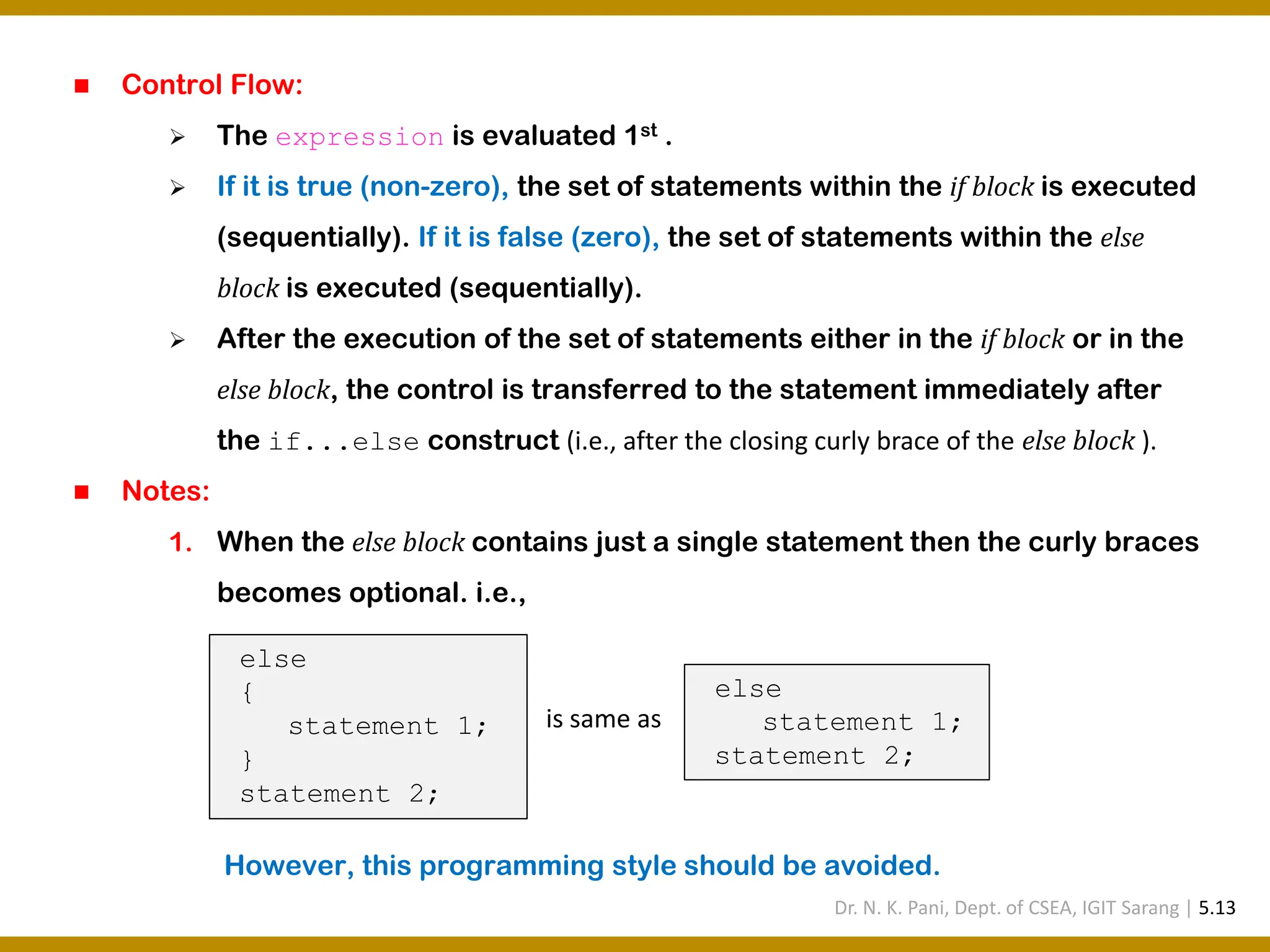 ◼ Control Flow: ➢ The expression is evaluated 1st . ➢ If it is true (non-zero), the set of statements within the if block is executed (sequentially). If it is false (zero), the set of statements within the else block is executed (sequentially). ➢ After the execution of the set of statements either in the if block or in the else block, the control is transferred to the statement immediately after the if...else construct (i.e., after the closing curly brace of the else block ). ◼ Notes: 1. When the else block contains just a single statement then the curly braces becomes optional. i.e., However, this programming style should be avoided. else { statement 1; } statement 2; else statement 1; statement 2; is same as Dr. N. K. Pani, Dept. of CSEA, IGIT Sarang | 5.13 