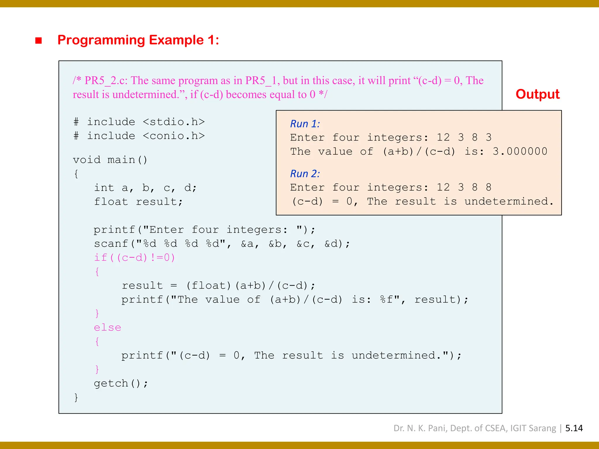 ◼ Programming Example 1: /* PR5_2.c: The same program as in PR5_1, but in this case, it will print “(c-d) = 0, The result is undetermined.”, if (c-d) becomes equal to 0 */ # include <stdio.h> # include <conio.h> void main() { int a, b, c, d; float result; printf("Enter four integers: "); scanf("%d %d %d %d", &a, &b, &c, &d); if((c-d)!=0) { result = (float)(a+b)/(c-d); printf("The value of (a+b)/(c-d) is: %f", result); } else { printf("(c-d) = 0, The result is undetermined."); } getch(); } Run 1: Enter four integers: 12 3 8 3 The value of (a+b)/(c-d) is: 3.000000 Run 2: Enter four integers: 12 3 8 8 (c-d) = 0, The result is undetermined. Output Dr. N. K. Pani, Dept. of CSEA, IGIT Sarang | 5.14 