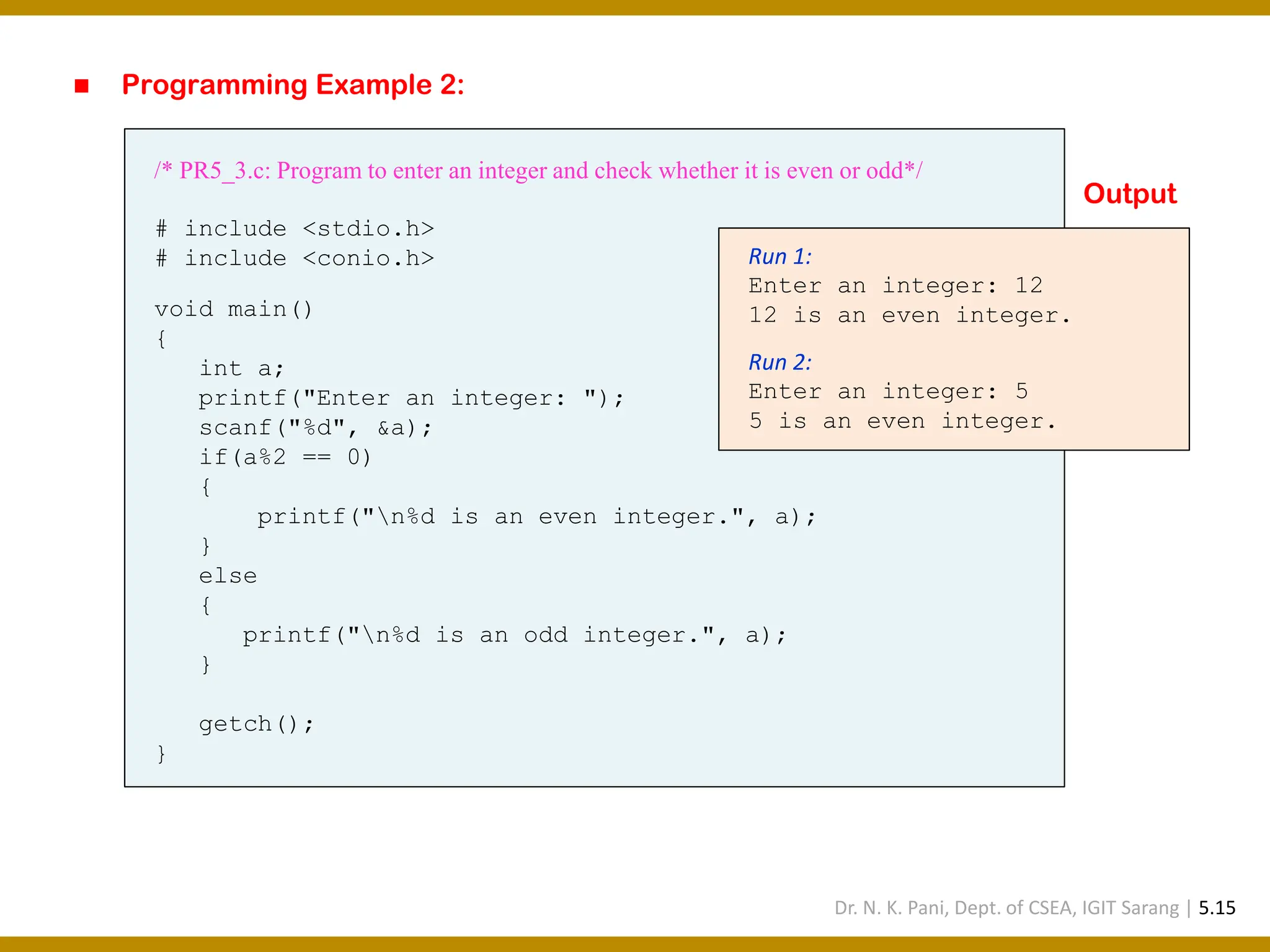 ◼ Programming Example 2: /* PR5_3.c: Program to enter an integer and check whether it is even or odd*/ # include <stdio.h> # include <conio.h> void main() { int a; printf("Enter an integer: "); scanf("%d", &a); if(a%2 == 0) { printf("n%d is an even integer.", a); } else { printf("n%d is an odd integer.", a); } getch(); } Run 1: Enter an integer: 12 12 is an even integer. Run 2: Enter an integer: 5 5 is an even integer. Output Dr. N. K. Pani, Dept. of CSEA, IGIT Sarang | 5.15 