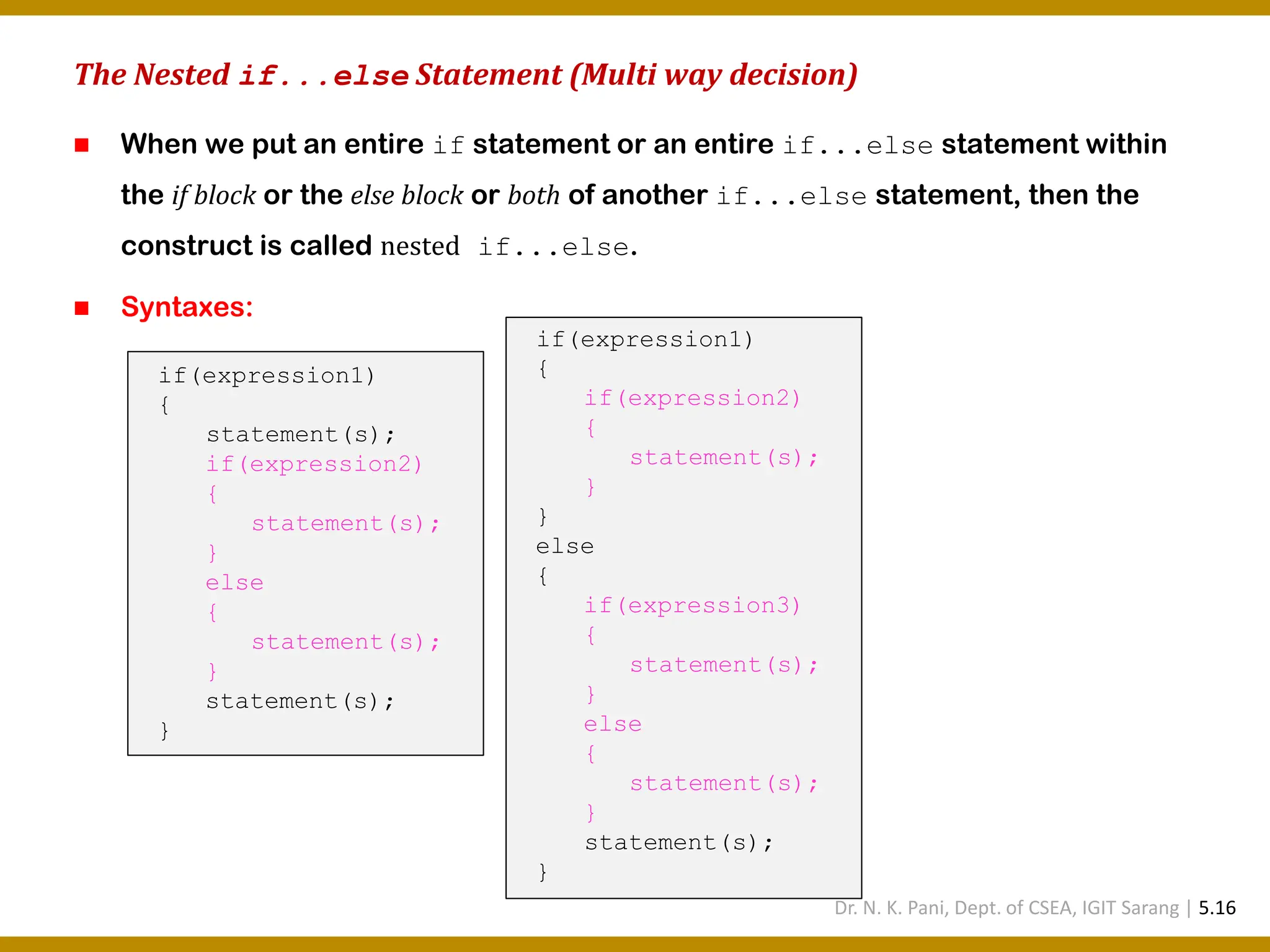 The Nested if...else Statement (Multi way decision) ◼ When we put an entire if statement or an entire if...else statement within the if block or the else block or both of another if...else statement, then the construct is called nested if...else. ◼ Syntaxes: if(expression1) { statement(s); if(expression2) { statement(s); } else { statement(s); } statement(s); } if(expression1) { if(expression2) { statement(s); } } else { if(expression3) { statement(s); } else { statement(s); } statement(s); } Dr. N. K. Pani, Dept. of CSEA, IGIT Sarang | 5.16 