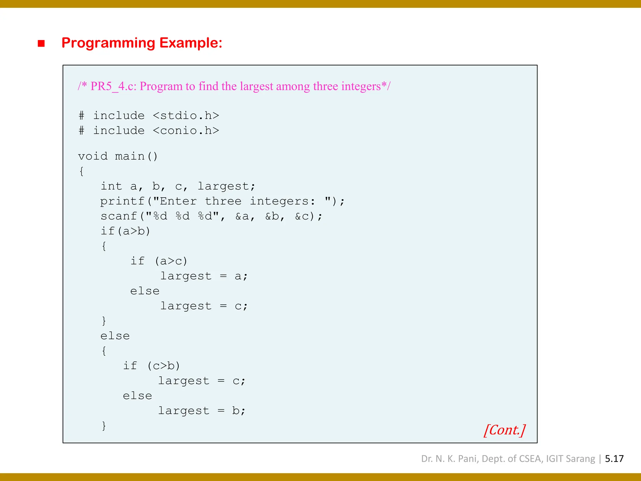 ◼ Programming Example: /* PR5_4.c: Program to find the largest among three integers*/ # include <stdio.h> # include <conio.h> void main() { int a, b, c, largest; printf("Enter three integers: "); scanf("%d %d %d", &a, &b, &c); if(a>b) { if (a>c) largest = a; else largest = c; } else { if (c>b) largest = c; else largest = b; } [Cont.] Dr. N. K. Pani, Dept. of CSEA, IGIT Sarang | 5.17 