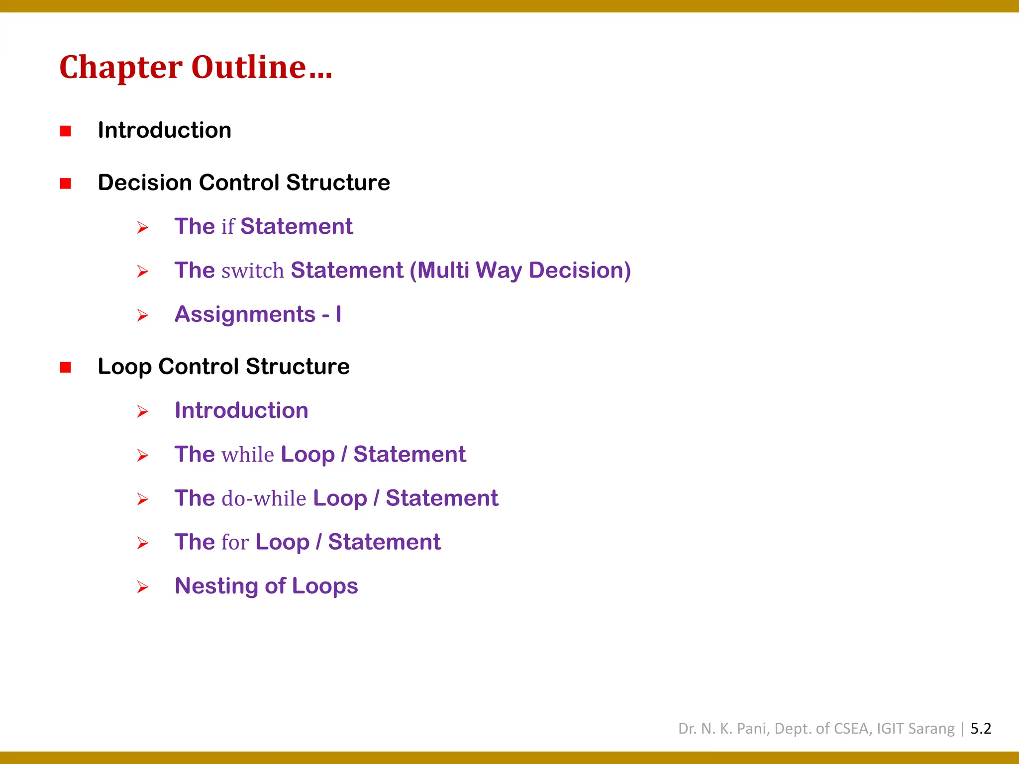 Chapter Outline… ◼ Introduction ◼ Decision Control Structure ➢ The if Statement ➢ The switch Statement (Multi Way Decision) ➢ Assignments - I ◼ Loop Control Structure ➢ Introduction ➢ The while Loop / Statement ➢ The do-while Loop / Statement ➢ The for Loop / Statement ➢ Nesting of Loops Dr. N. K. Pani, Dept. of CSEA, IGIT Sarang | 5.2 