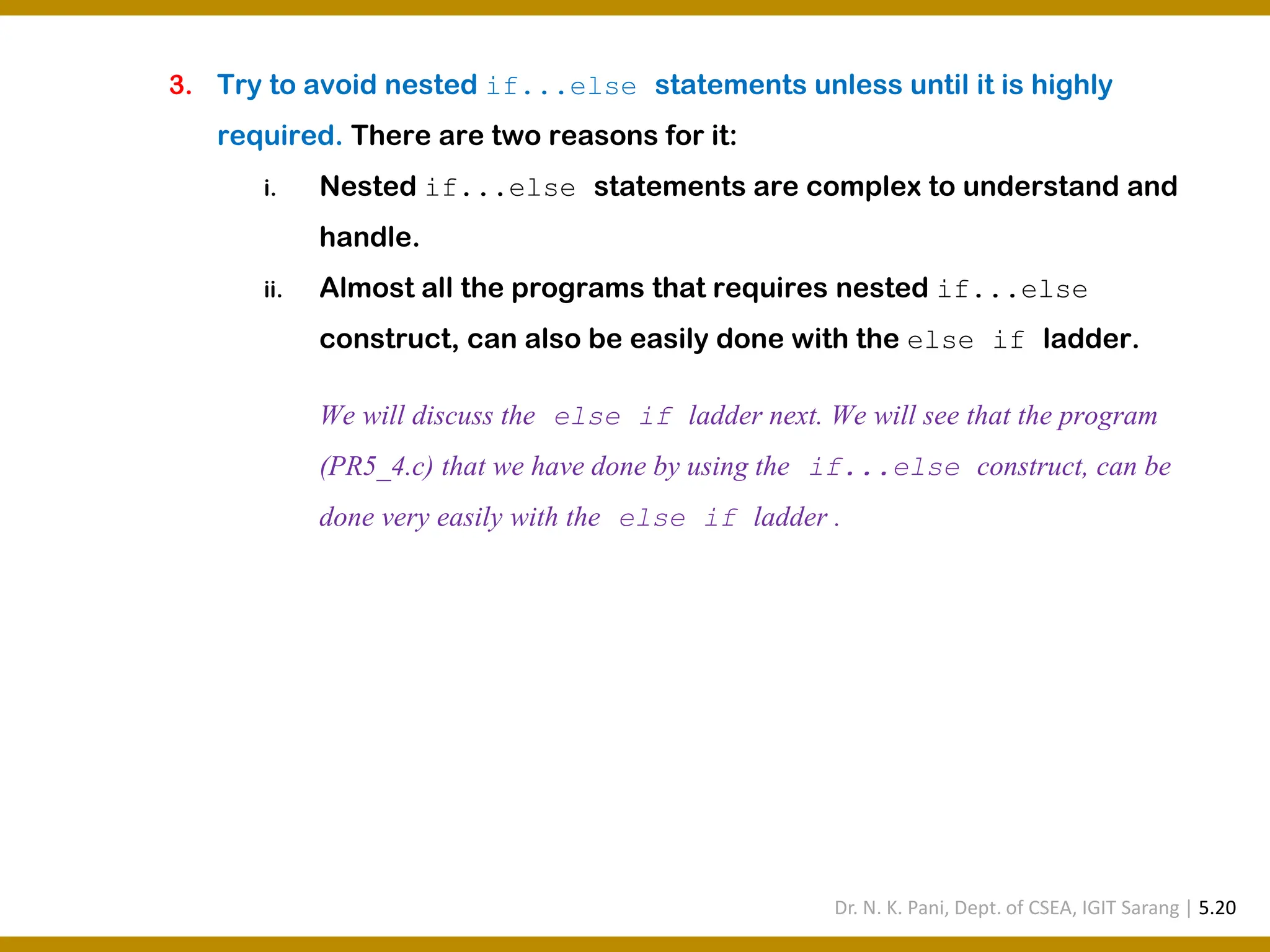 3. Try to avoid nested if...else statements unless until it is highly required. There are two reasons for it: i. Nested if...else statements are complex to understand and handle. ii. Almost all the programs that requires nested if...else construct, can also be easily done with the else if ladder. We will discuss the else if ladder next. We will see that the program (PR5_4.c) that we have done by using the if...else construct, can be done very easily with the else if ladder . Dr. N. K. Pani, Dept. of CSEA, IGIT Sarang | 5.20 