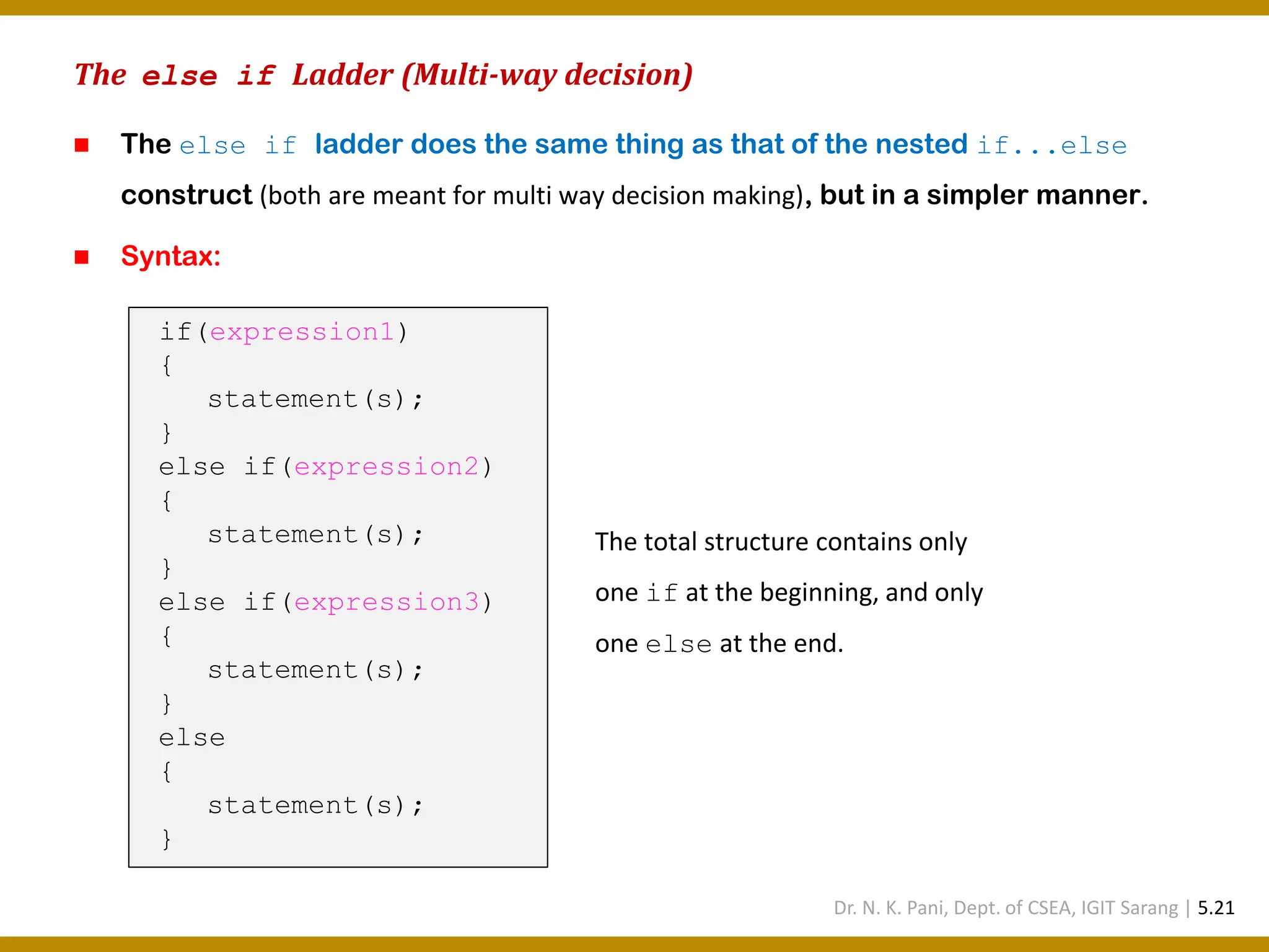 The else if Ladder (Multi-way decision) ◼ The else if ladder does the same thing as that of the nested if...else construct (both are meant for multi way decision making), but in a simpler manner. ◼ Syntax: if(expression1) { statement(s); } else if(expression2) { statement(s); } else if(expression3) { statement(s); } else { statement(s); } The total structure contains only one if at the beginning, and only one else at the end. Dr. N. K. Pani, Dept. of CSEA, IGIT Sarang | 5.21 