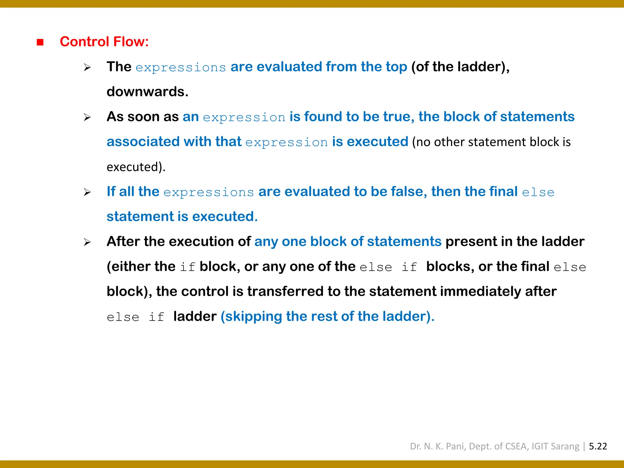 ◼ Control Flow: ➢ The expressions are evaluated from the top (of the ladder), downwards. ➢ As soon as an expression is found to be true, the block of statements associated with that expression is executed (no other statement block is executed). ➢ If all the expressions are evaluated to be false, then the final else statement is executed. ➢ After the execution of any one block of statements present in the ladder (either the if block, or any one of the else if blocks, or the final else block), the control is transferred to the statement immediately after else if ladder (skipping the rest of the ladder). Dr. N. K. Pani, Dept. of CSEA, IGIT Sarang | 5.22 