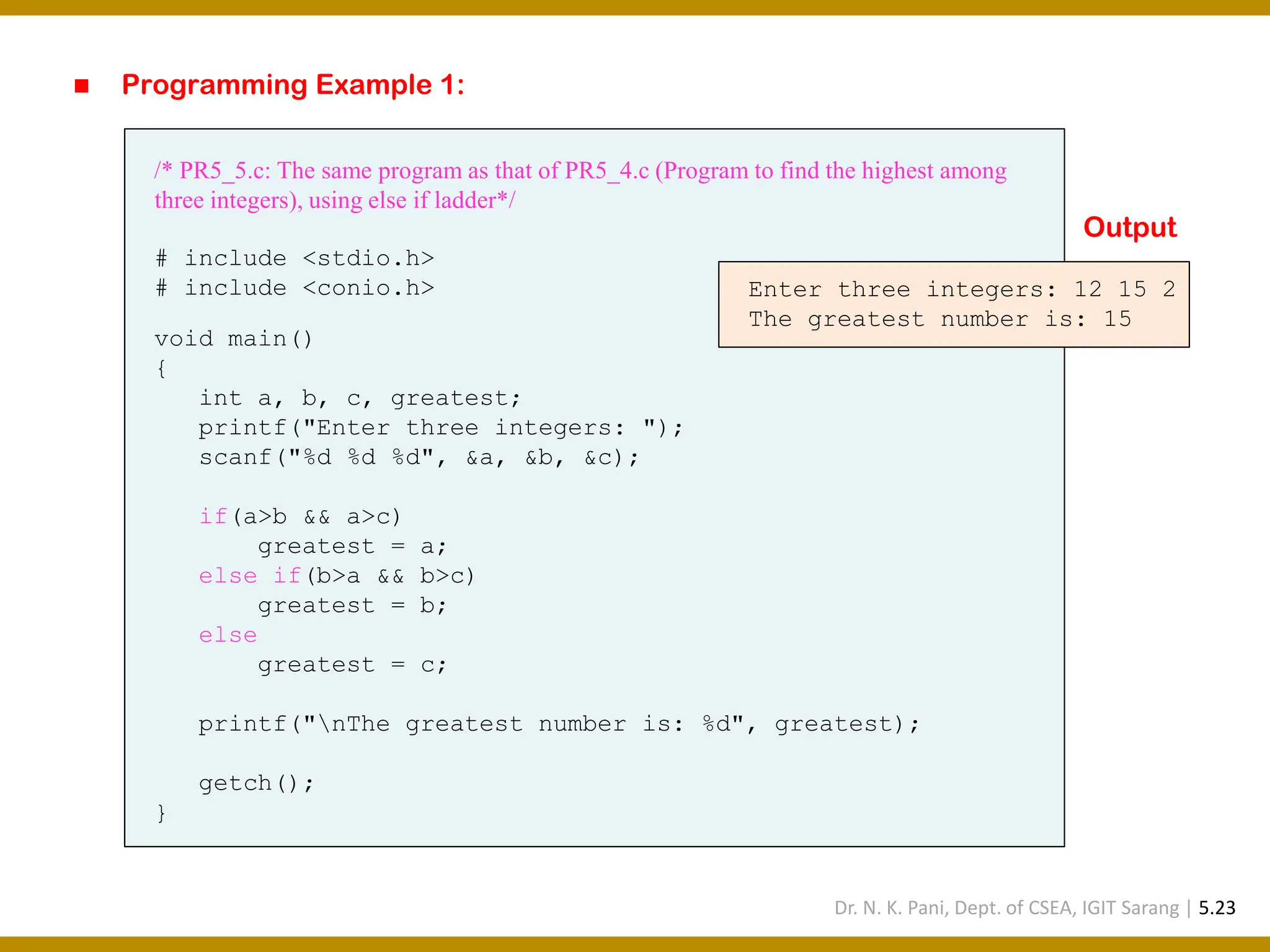 ◼ Programming Example 1: /* PR5_5.c: The same program as that of PR5_4.c (Program to find the highest among three integers), using else if ladder*/ # include <stdio.h> # include <conio.h> void main() { int a, b, c, greatest; printf("Enter three integers: "); scanf("%d %d %d", &a, &b, &c); if(a>b && a>c) greatest = a; else if(b>a && b>c) greatest = b; else greatest = c; printf("nThe greatest number is: %d", greatest); getch(); } Enter three integers: 12 15 2 The greatest number is: 15 Output Dr. N. K. Pani, Dept. of CSEA, IGIT Sarang | 5.23 