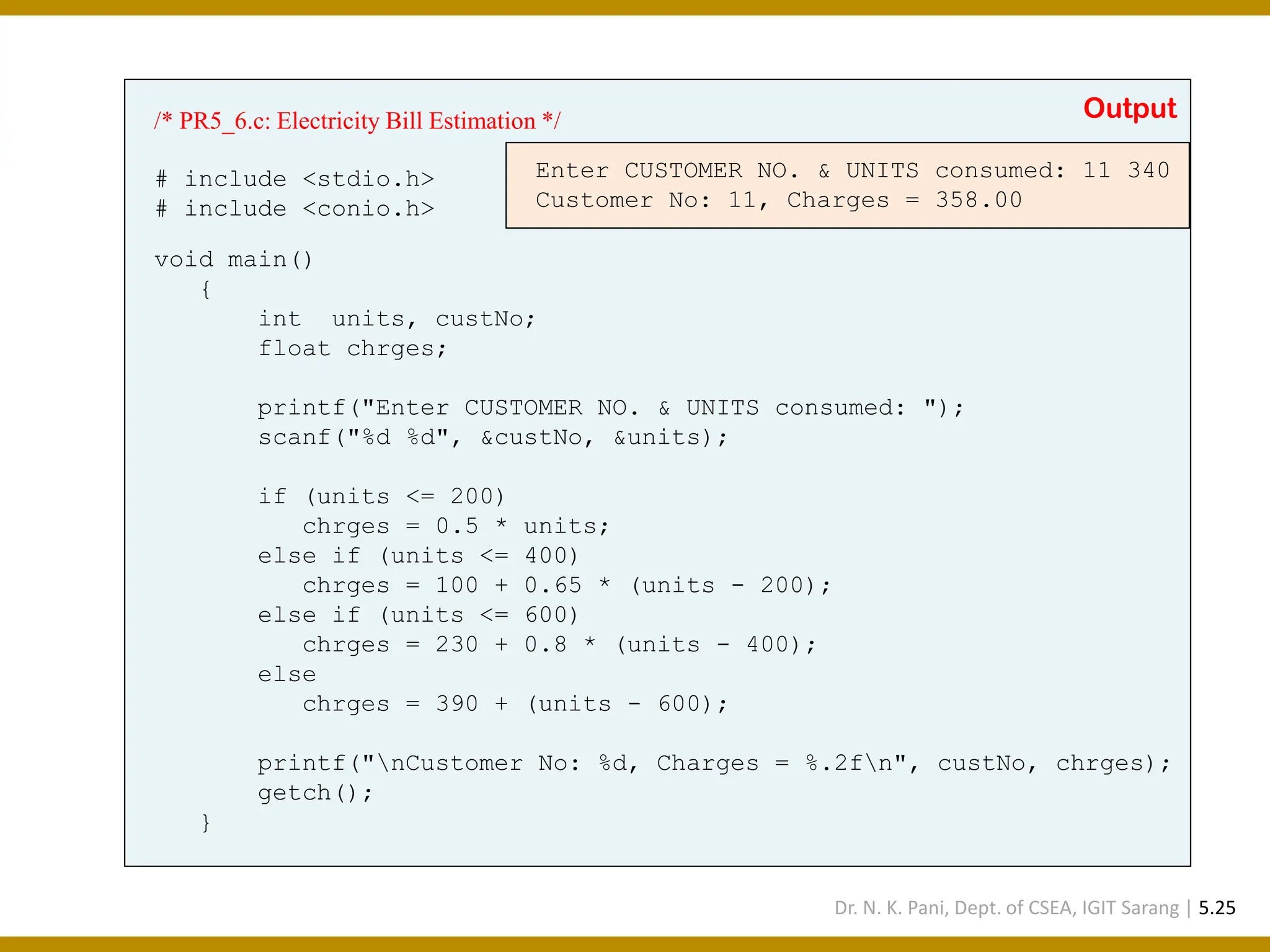 /* PR5_6.c: Electricity Bill Estimation */ # include <stdio.h> # include <conio.h> void main() { int units, custNo; float chrges; printf("Enter CUSTOMER NO. & UNITS consumed: "); scanf("%d %d", &custNo, &units); if (units <= 200) chrges = 0.5 * units; else if (units <= 400) chrges = 100 + 0.65 * (units - 200); else if (units <= 600) chrges = 230 + 0.8 * (units - 400); else chrges = 390 + (units - 600); printf("nCustomer No: %d, Charges = %.2fn", custNo, chrges); getch(); } Enter CUSTOMER NO. & UNITS consumed: 11 340 Customer No: 11, Charges = 358.00 Output Dr. N. K. Pani, Dept. of CSEA, IGIT Sarang | 5.25 