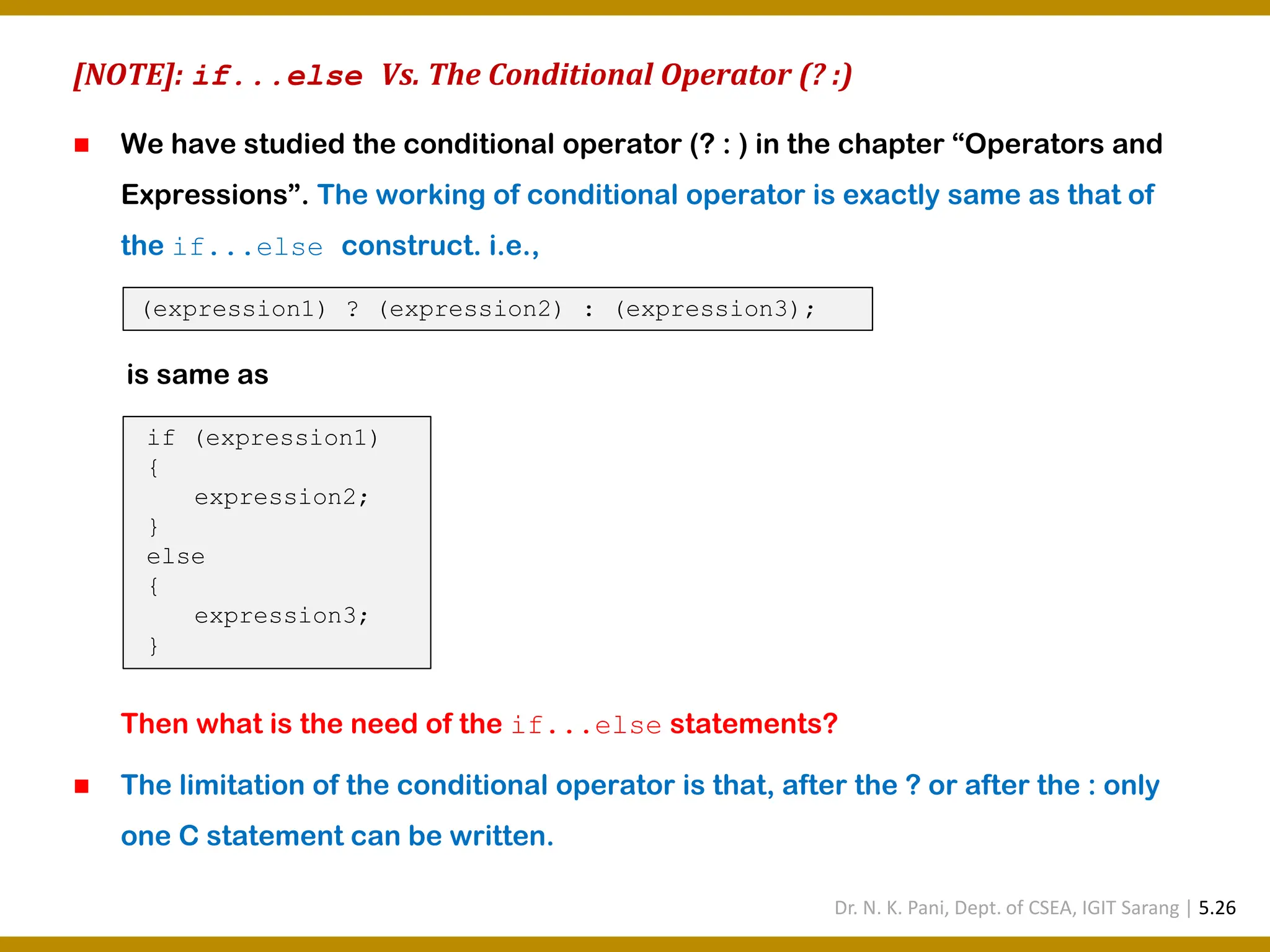 [NOTE]: if...else Vs. The Conditional Operator (? :) ◼ We have studied the conditional operator (? : ) in the chapter “Operators and Expressions”. The working of conditional operator is exactly same as that of the if...else construct. i.e., Then what is the need of the if...else statements? ◼ The limitation of the conditional operator is that, after the ? or after the : only one C statement can be written. (expression1) ? (expression2) : (expression3); is same as if (expression1) { expression2; } else { expression3; } Dr. N. K. Pani, Dept. of CSEA, IGIT Sarang | 5.26 