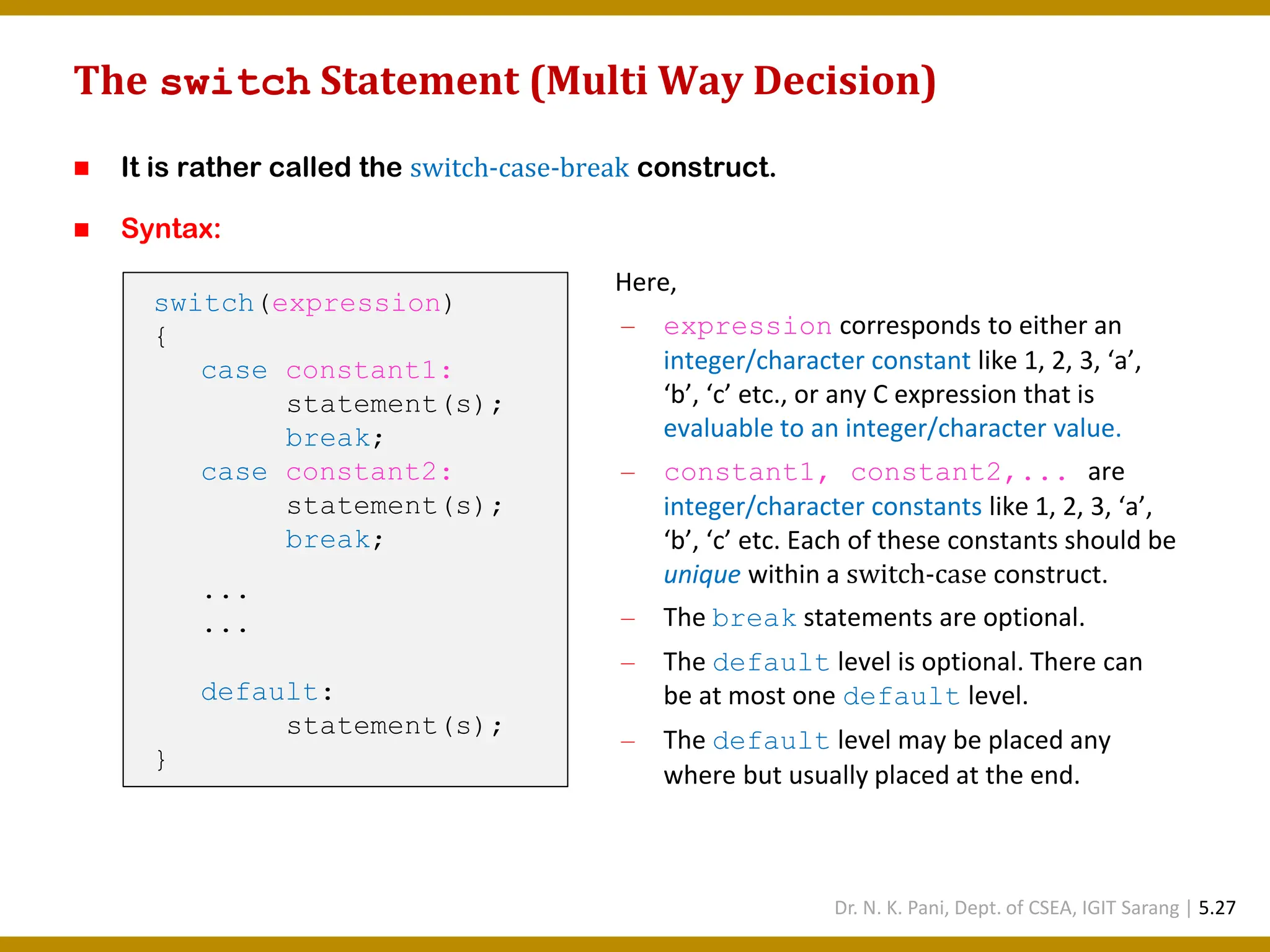The switch Statement (Multi Way Decision) ◼ It is rather called the switch-case-break construct. ◼ Syntax: switch(expression) { case constant1: statement(s); break; case constant2: statement(s); break; ... ... default: statement(s); } Here, — expression corresponds to either an integer/character constant like 1, 2, 3, ‘a’, ‘b’, ‘c’ etc., or any C expression that is evaluable to an integer/character value. — constant1, constant2,... are integer/character constants like 1, 2, 3, ‘a’, ‘b’, ‘c’ etc. Each of these constants should be unique within a switch-case construct. — The break statements are optional. — The default level is optional. There can be at most one default level. — The default level may be placed any where but usually placed at the end. Dr. N. K. Pani, Dept. of CSEA, IGIT Sarang | 5.27 