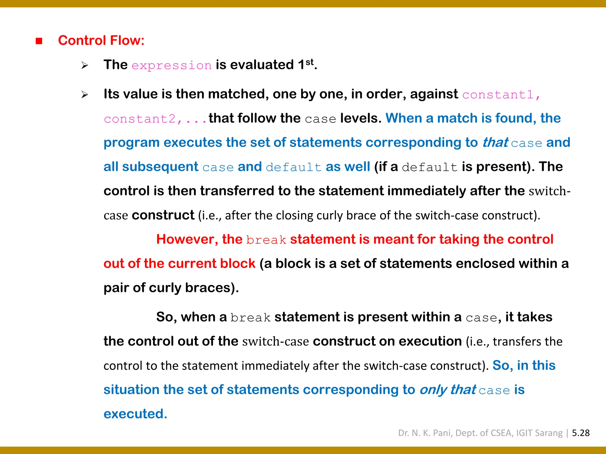 ◼ Control Flow: ➢ The expression is evaluated 1st. ➢ Its value is then matched, one by one, in order, against constant1, constant2,...that follow the case levels. When a match is found, the program executes the set of statements corresponding to that case and all subsequent case and default as well (if a default is present). The control is then transferred to the statement immediately after the switch- case construct (i.e., after the closing curly brace of the switch-case construct). However, the break statement is meant for taking the control out of the current block (a block is a set of statements enclosed within a pair of curly braces). So, when a break statement is present within a case, it takes the control out of the switch-case construct on execution (i.e., transfers the control to the statement immediately after the switch-case construct). So, in this situation the set of statements corresponding to only that case is executed. Dr. N. K. Pani, Dept. of CSEA, IGIT Sarang | 5.28 