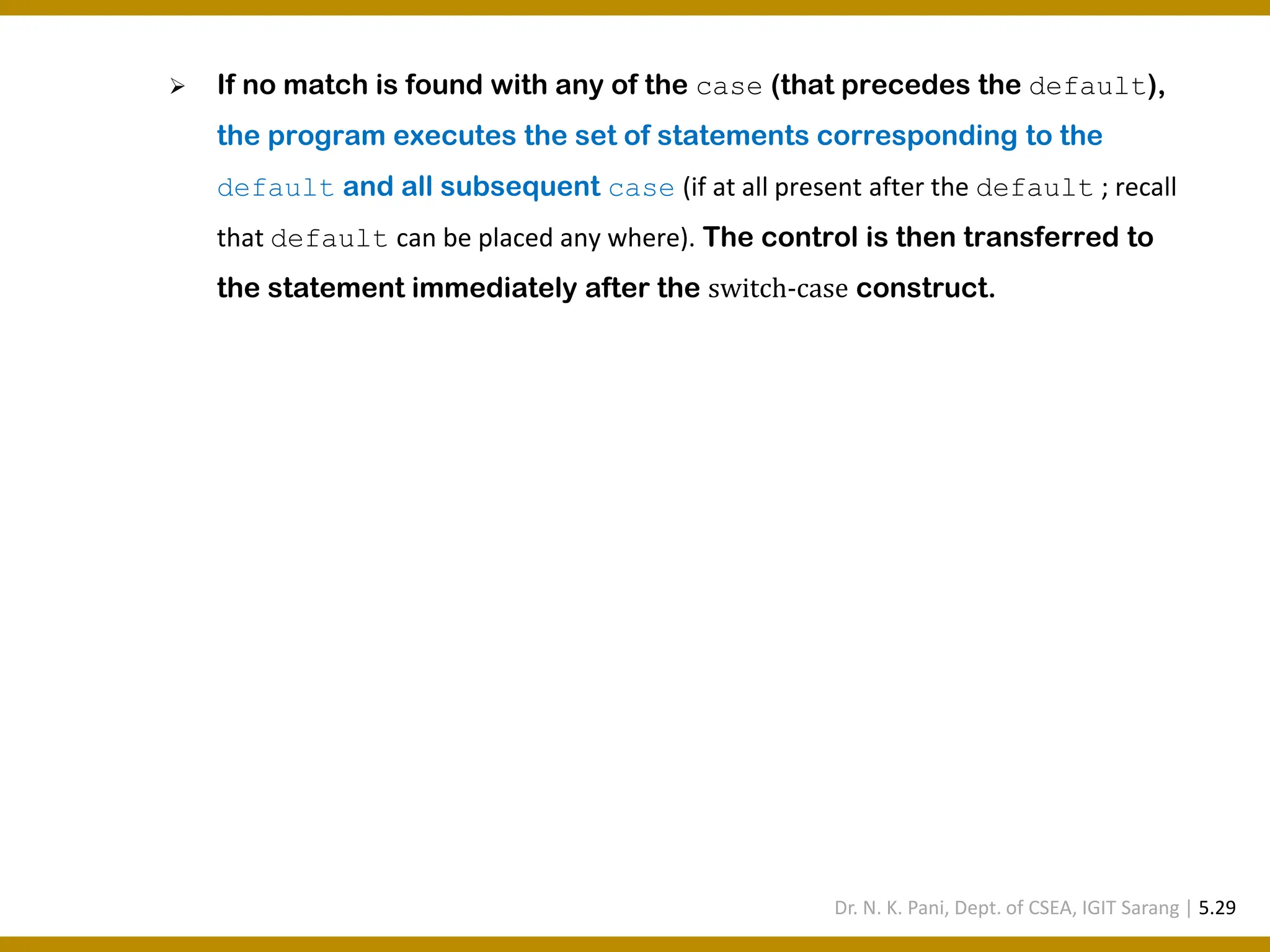 ➢ If no match is found with any of the case (that precedes the default), the program executes the set of statements corresponding to the default and all subsequent case (if at all present after the default ; recall that default can be placed any where). The control is then transferred to the statement immediately after the switch-case construct. Dr. N. K. Pani, Dept. of CSEA, IGIT Sarang | 5.29 