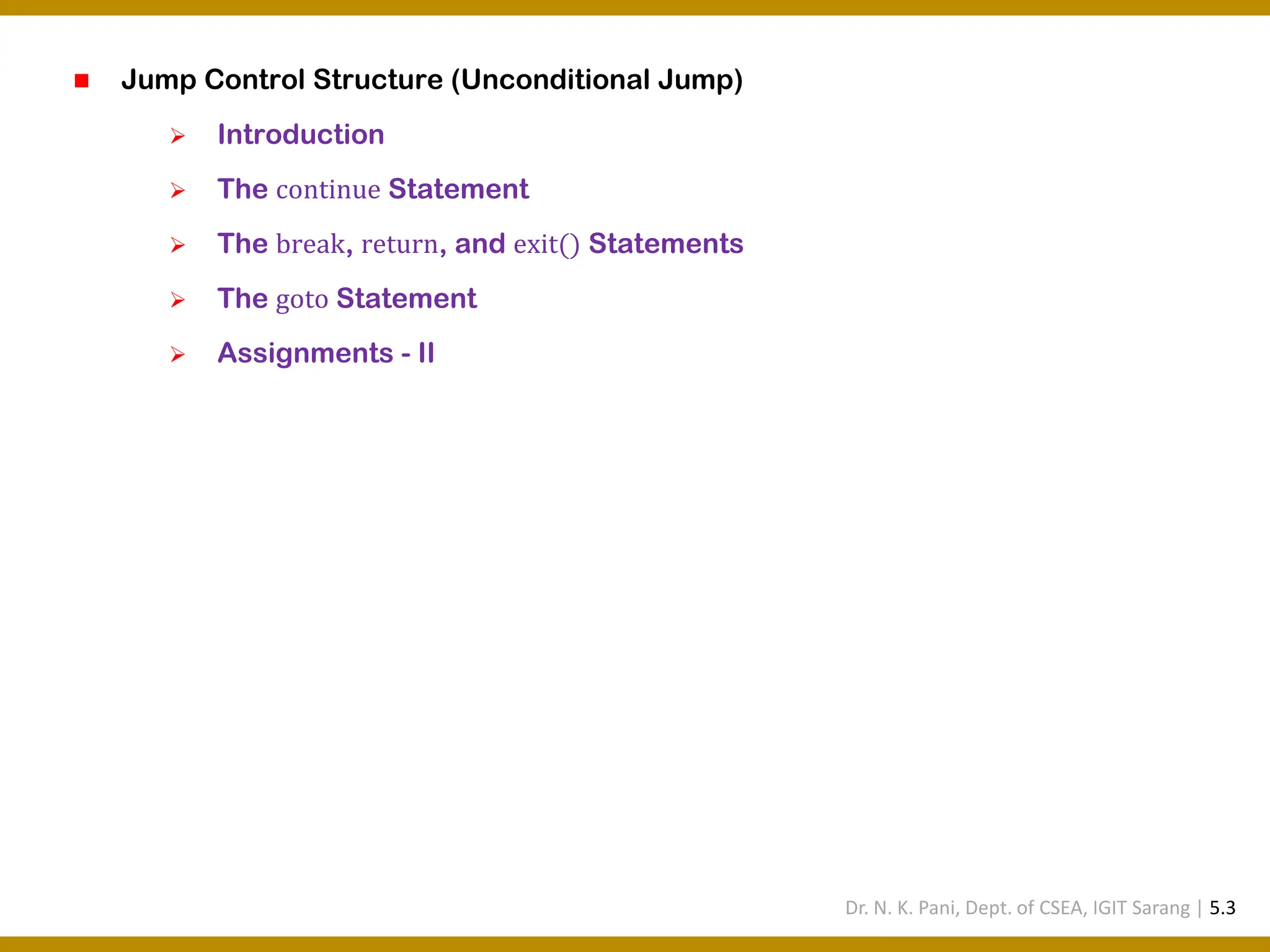 ◼ Jump Control Structure (Unconditional Jump) ➢ Introduction ➢ The continue Statement ➢ The break, return, and exit() Statements ➢ The goto Statement ➢ Assignments - II Dr. N. K. Pani, Dept. of CSEA, IGIT Sarang | 5.3 
