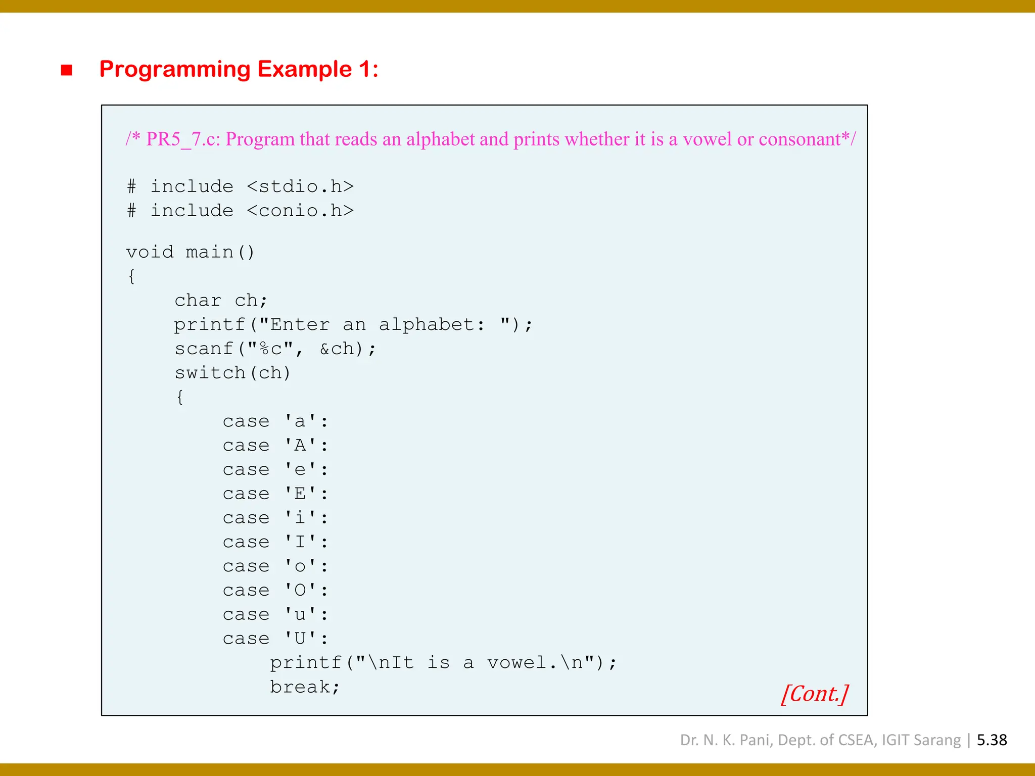 ◼ Programming Example 1: /* PR5_7.c: Program that reads an alphabet and prints whether it is a vowel or consonant*/ # include <stdio.h> # include <conio.h> void main() { char ch; printf("Enter an alphabet: "); scanf("%c", &ch); switch(ch) { case 'a': case 'A': case 'e': case 'E': case 'i': case 'I': case 'o': case 'O': case 'u': case 'U': printf("nIt is a vowel.n"); break; [Cont.] Dr. N. K. Pani, Dept. of CSEA, IGIT Sarang | 5.38 