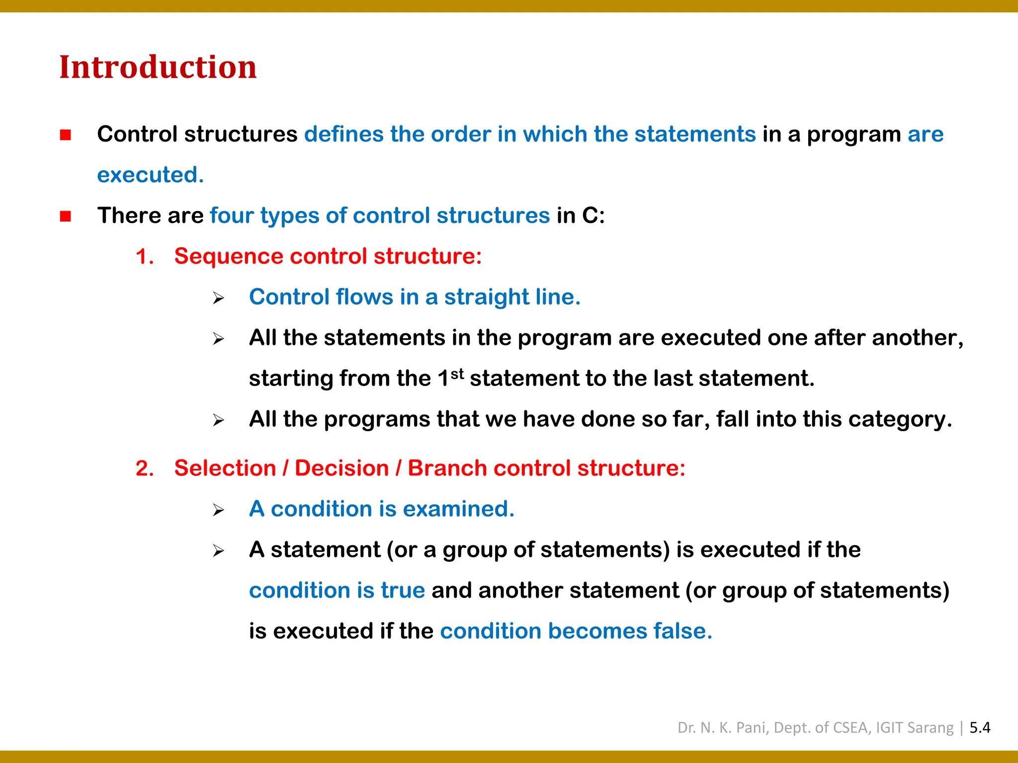 Introduction ◼ Control structures defines the order in which the statements in a program are executed. ◼ There are four types of control structures in C: 1. Sequence control structure: ➢ Control flows in a straight line. ➢ All the statements in the program are executed one after another, starting from the 1st statement to the last statement. ➢ All the programs that we have done so far, fall into this category. 2. Selection / Decision / Branch control structure: ➢ A condition is examined. ➢ A statement (or a group of statements) is executed if the condition is true and another statement (or group of statements) is executed if the condition becomes false. Dr. N. K. Pani, Dept. of CSEA, IGIT Sarang | 5.4 