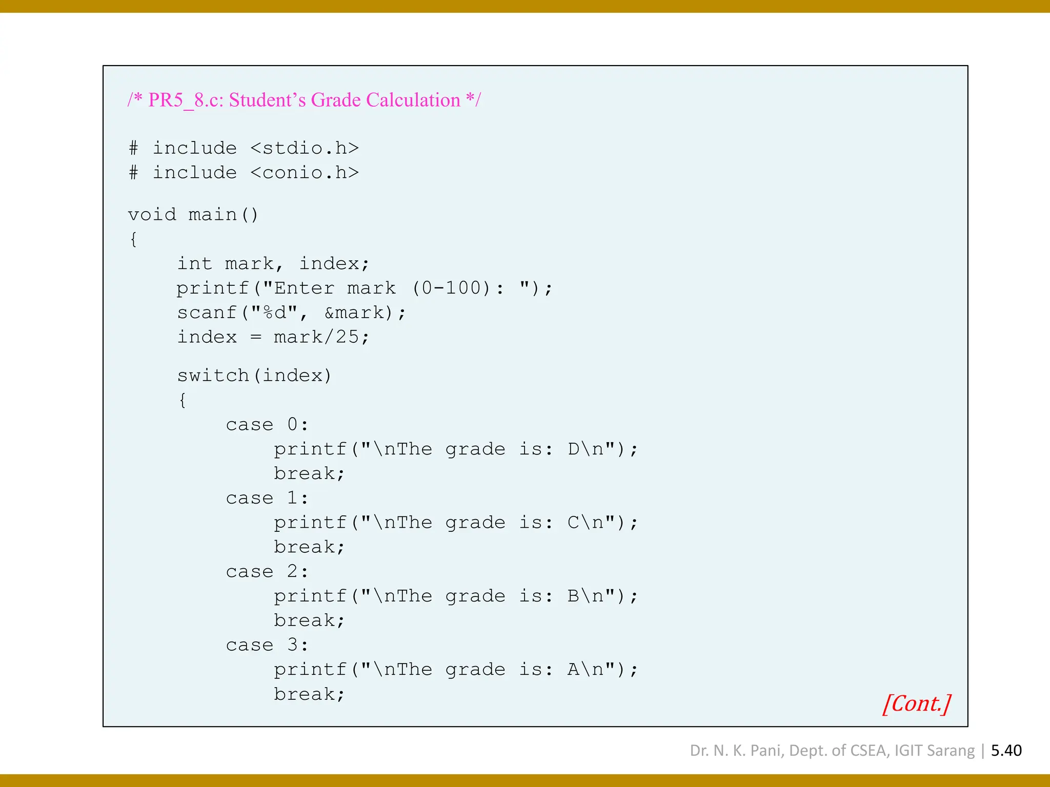 /* PR5_8.c: Student’s Grade Calculation */ # include <stdio.h> # include <conio.h> void main() { int mark, index; printf("Enter mark (0-100): "); scanf("%d", &mark); index = mark/25; switch(index) { case 0: printf("nThe grade is: Dn"); break; case 1: printf("nThe grade is: Cn"); break; case 2: printf("nThe grade is: Bn"); break; case 3: printf("nThe grade is: An"); break; [Cont.] Dr. N. K. Pani, Dept. of CSEA, IGIT Sarang | 5.40 