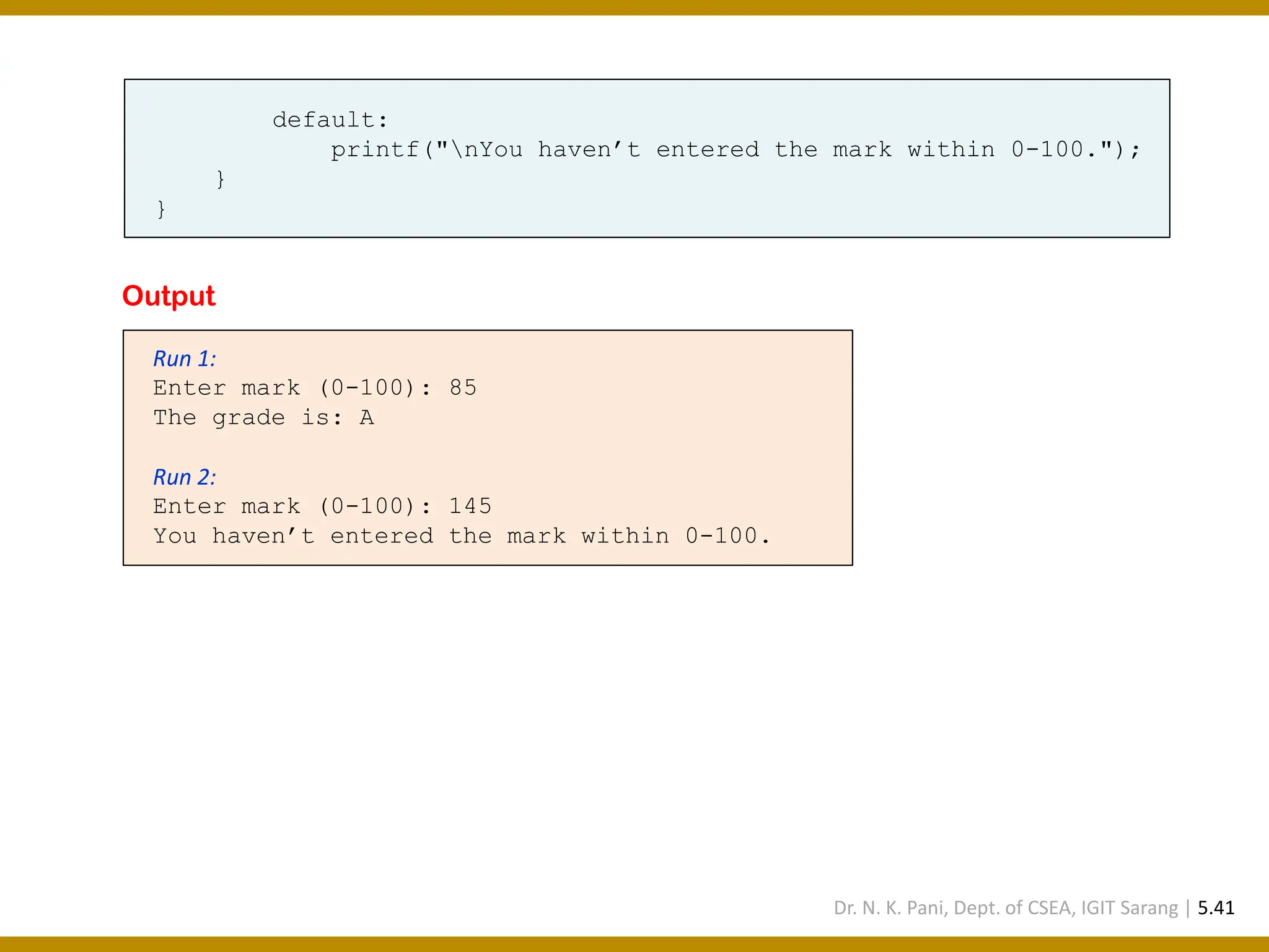 default: printf("nYou haven’t entered the mark within 0-100."); } } Run 1: Enter mark (0-100): 85 The grade is: A Run 2: Enter mark (0-100): 145 You haven’t entered the mark within 0-100. Output Dr. N. K. Pani, Dept. of CSEA, IGIT Sarang | 5.41 
