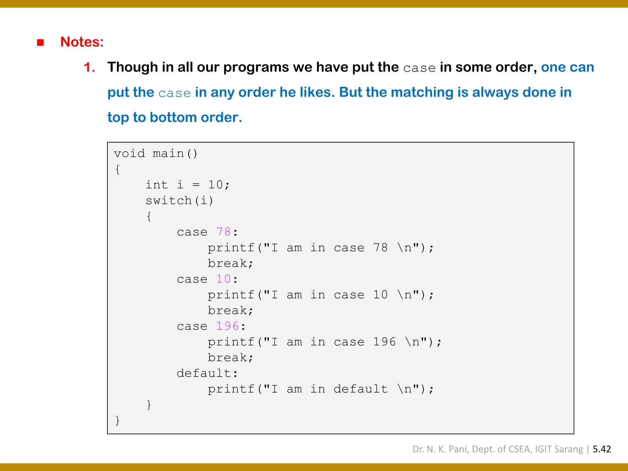 ◼ Notes: 1. Though in all our programs we have put the case in some order, one can put the case in any order he likes. But the matching is always done in top to bottom order. void main() { int i = 10; switch(i) { case 78: printf("I am in case 78 n"); break; case 10: printf("I am in case 10 n"); break; case 196: printf("I am in case 196 n"); break; default: printf("I am in default n"); } } Dr. N. K. Pani, Dept. of CSEA, IGIT Sarang | 5.42 