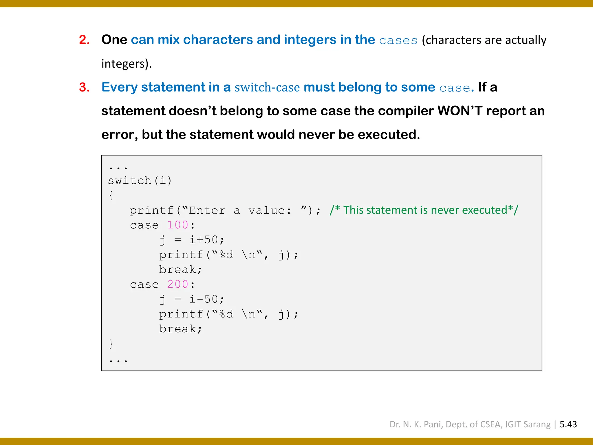 2. One can mix characters and integers in the cases (characters are actually integers). 3. Every statement in a switch-case must belong to some case. If a statement doesn’t belong to some case the compiler WON’T report an error, but the statement would never be executed. ... switch(i) { printf(“Enter a value: ”); /* This statement is never executed*/ case 100: j = i+50; printf(“%d n“, j); break; case 200: j = i-50; printf(“%d n“, j); break; } ... Dr. N. K. Pani, Dept. of CSEA, IGIT Sarang | 5.43 