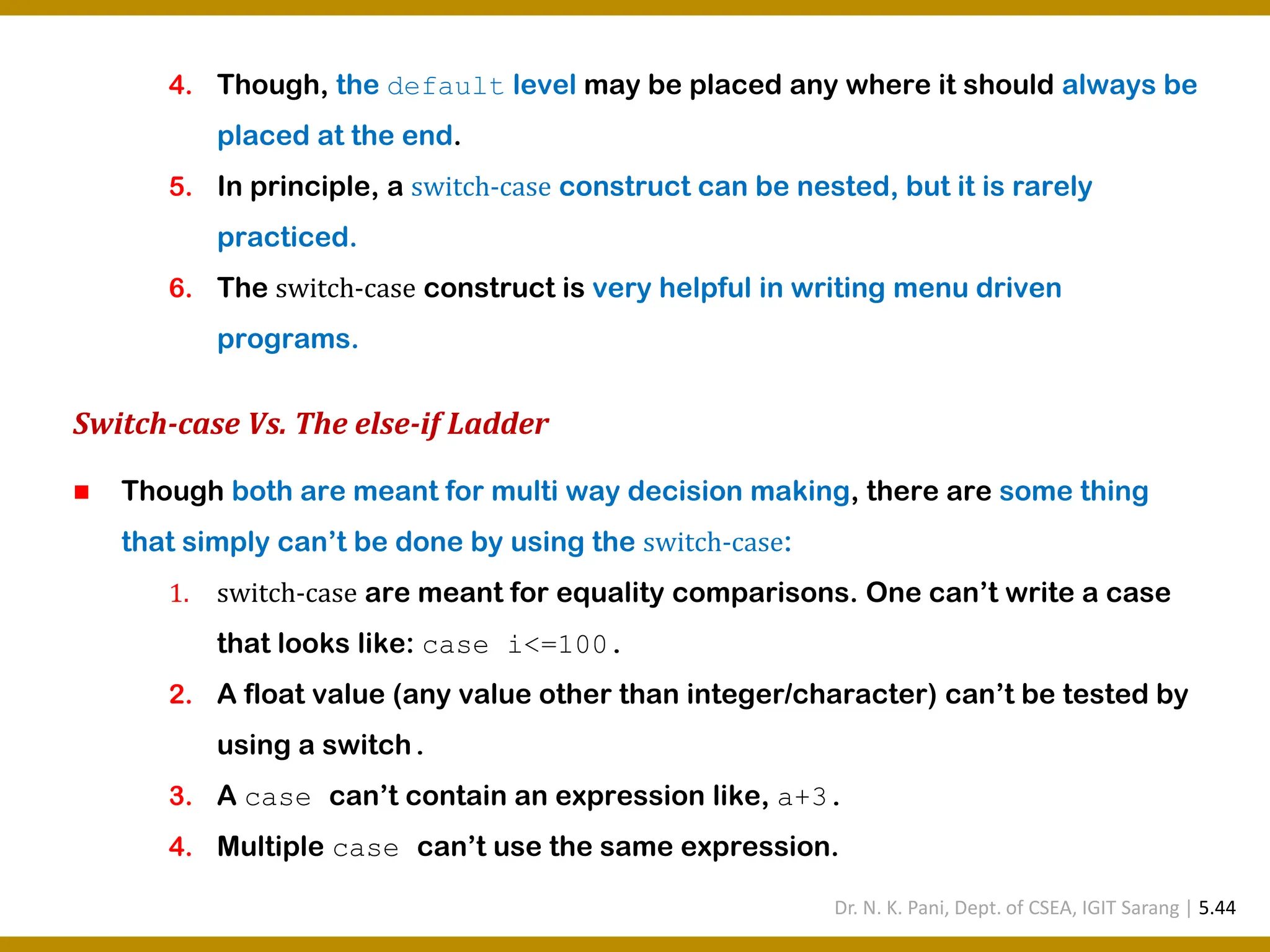 4. Though, the default level may be placed any where it should always be placed at the end. 5. In principle, a switch-case construct can be nested, but it is rarely practiced. 6. The switch-case construct is very helpful in writing menu driven programs. Switch-case Vs. The else-if Ladder ◼ Though both are meant for multi way decision making, there are some thing that simply can’t be done by using the switch-case: 1. switch-case are meant for equality comparisons. One can’t write a case that looks like: case i<=100. 2. A float value (any value other than integer/character) can’t be tested by using a switch. 3. A case can’t contain an expression like, a+3. 4. Multiple case can’t use the same expression. Dr. N. K. Pani, Dept. of CSEA, IGIT Sarang | 5.44 