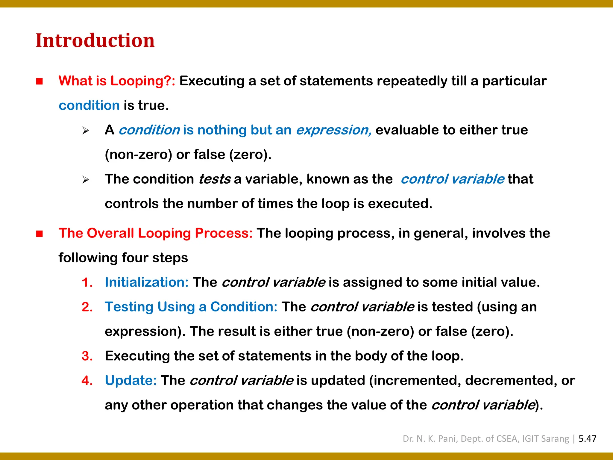 Introduction ◼ What is Looping?: Executing a set of statements repeatedly till a particular condition is true. ➢ A condition is nothing but an expression, evaluable to either true (non-zero) or false (zero). ➢ The condition tests a variable, known as the control variable that controls the number of times the loop is executed. ◼ The Overall Looping Process: The looping process, in general, involves the following four steps 1. Initialization: The control variable is assigned to some initial value. 2. Testing Using a Condition: The control variable is tested (using an expression). The result is either true (non-zero) or false (zero). 3. Executing the set of statements in the body of the loop. 4. Update: The control variable is updated (incremented, decremented, or any other operation that changes the value of the control variable). Dr. N. K. Pani, Dept. of CSEA, IGIT Sarang | 5.47 