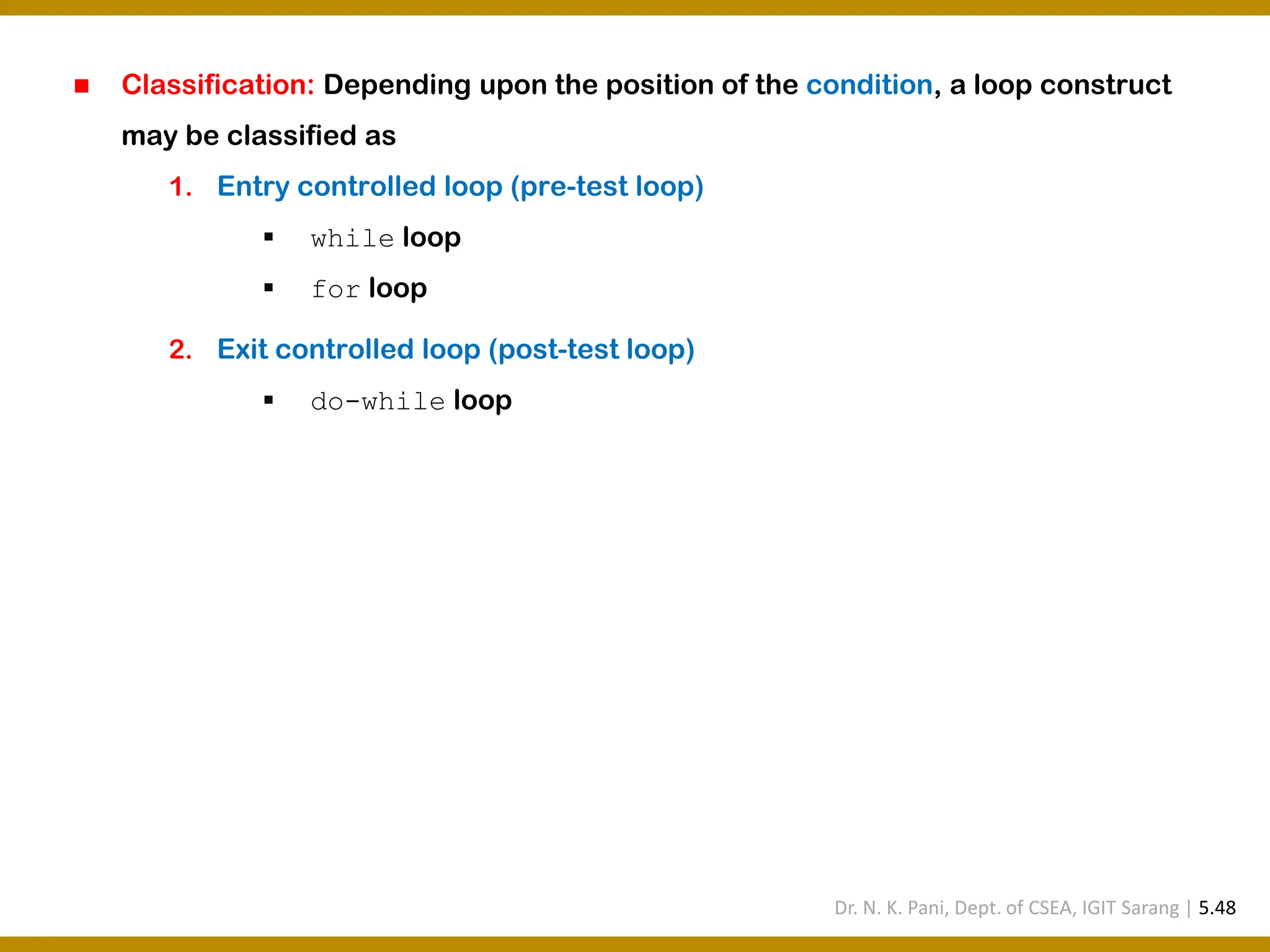 ◼ Classification: Depending upon the position of the condition, a loop construct may be classified as 1. Entry controlled loop (pre-test loop) ▪ while loop ▪ for loop 2. Exit controlled loop (post-test loop) ▪ do-while loop Dr. N. K. Pani, Dept. of CSEA, IGIT Sarang | 5.48 